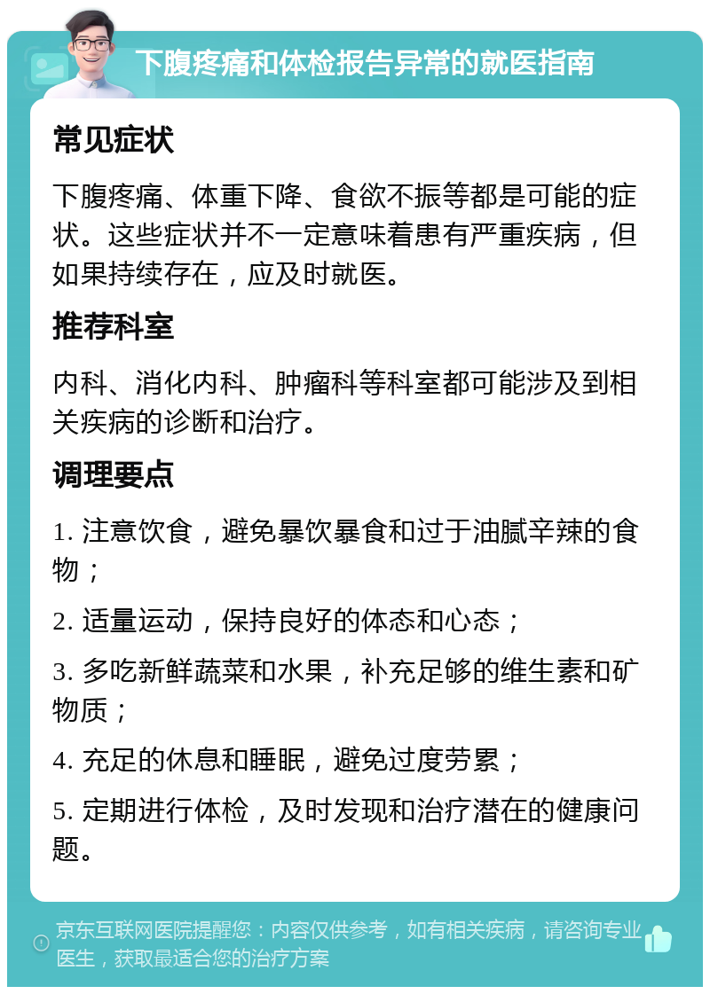 下腹疼痛和体检报告异常的就医指南 常见症状 下腹疼痛、体重下降、食欲不振等都是可能的症状。这些症状并不一定意味着患有严重疾病，但如果持续存在，应及时就医。 推荐科室 内科、消化内科、肿瘤科等科室都可能涉及到相关疾病的诊断和治疗。 调理要点 1. 注意饮食，避免暴饮暴食和过于油腻辛辣的食物； 2. 适量运动，保持良好的体态和心态； 3. 多吃新鲜蔬菜和水果，补充足够的维生素和矿物质； 4. 充足的休息和睡眠，避免过度劳累； 5. 定期进行体检，及时发现和治疗潜在的健康问题。