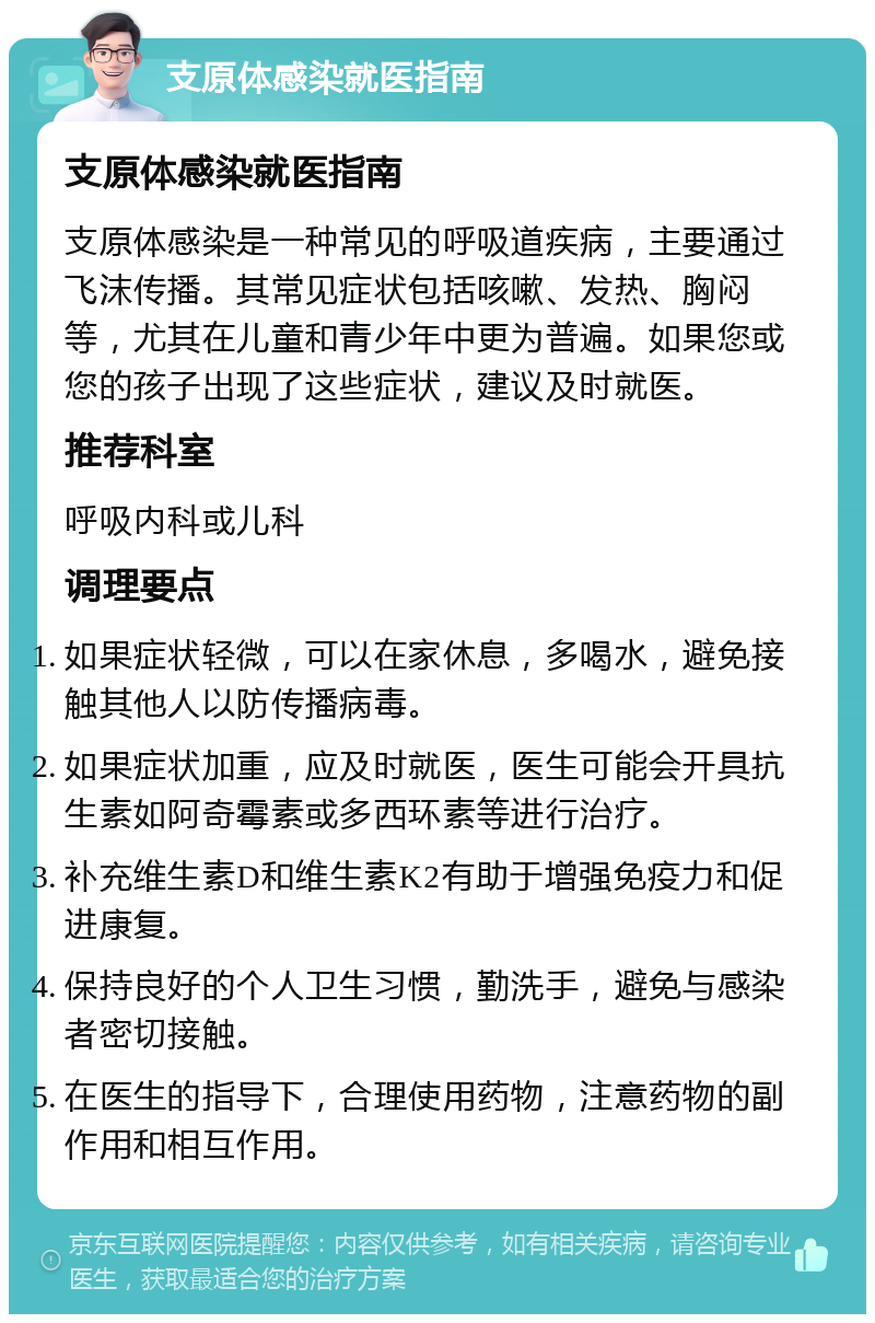 支原体感染就医指南 支原体感染就医指南 支原体感染是一种常见的呼吸道疾病，主要通过飞沫传播。其常见症状包括咳嗽、发热、胸闷等，尤其在儿童和青少年中更为普遍。如果您或您的孩子出现了这些症状，建议及时就医。 推荐科室 呼吸内科或儿科 调理要点 如果症状轻微，可以在家休息，多喝水，避免接触其他人以防传播病毒。 如果症状加重，应及时就医，医生可能会开具抗生素如阿奇霉素或多西环素等进行治疗。 补充维生素D和维生素K2有助于增强免疫力和促进康复。 保持良好的个人卫生习惯，勤洗手，避免与感染者密切接触。 在医生的指导下，合理使用药物，注意药物的副作用和相互作用。