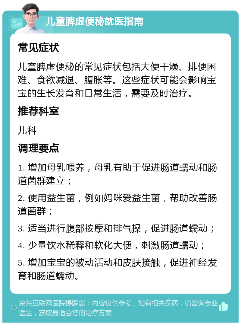 儿童脾虚便秘就医指南 常见症状 儿童脾虚便秘的常见症状包括大便干燥、排便困难、食欲减退、腹胀等。这些症状可能会影响宝宝的生长发育和日常生活，需要及时治疗。 推荐科室 儿科 调理要点 1. 增加母乳喂养，母乳有助于促进肠道蠕动和肠道菌群建立； 2. 使用益生菌，例如妈咪爱益生菌，帮助改善肠道菌群； 3. 适当进行腹部按摩和排气操，促进肠道蠕动； 4. 少量饮水稀释和软化大便，刺激肠道蠕动； 5. 增加宝宝的被动活动和皮肤接触，促进神经发育和肠道蠕动。