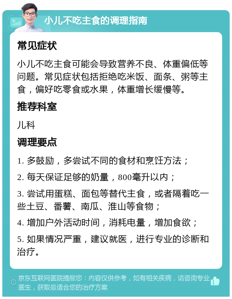 小儿不吃主食的调理指南 常见症状 小儿不吃主食可能会导致营养不良、体重偏低等问题。常见症状包括拒绝吃米饭、面条、粥等主食，偏好吃零食或水果，体重增长缓慢等。 推荐科室 儿科 调理要点 1. 多鼓励，多尝试不同的食材和烹饪方法； 2. 每天保证足够的奶量，800毫升以内； 3. 尝试用蛋糕、面包等替代主食，或者隔着吃一些土豆、番薯、南瓜、淮山等食物； 4. 增加户外活动时间，消耗电量，增加食欲； 5. 如果情况严重，建议就医，进行专业的诊断和治疗。