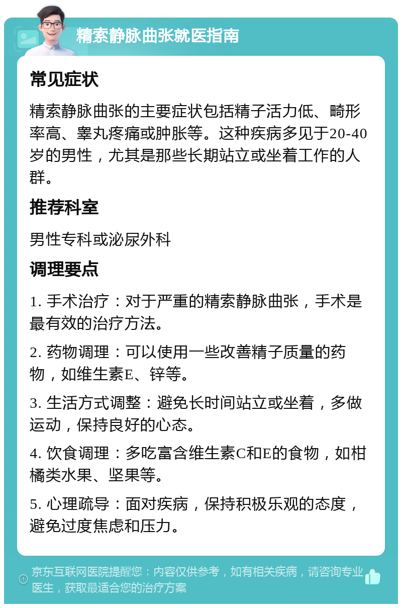 精索静脉曲张就医指南 常见症状 精索静脉曲张的主要症状包括精子活力低、畸形率高、睾丸疼痛或肿胀等。这种疾病多见于20-40岁的男性，尤其是那些长期站立或坐着工作的人群。 推荐科室 男性专科或泌尿外科 调理要点 1. 手术治疗：对于严重的精索静脉曲张，手术是最有效的治疗方法。 2. 药物调理：可以使用一些改善精子质量的药物，如维生素E、锌等。 3. 生活方式调整：避免长时间站立或坐着，多做运动，保持良好的心态。 4. 饮食调理：多吃富含维生素C和E的食物，如柑橘类水果、坚果等。 5. 心理疏导：面对疾病，保持积极乐观的态度，避免过度焦虑和压力。