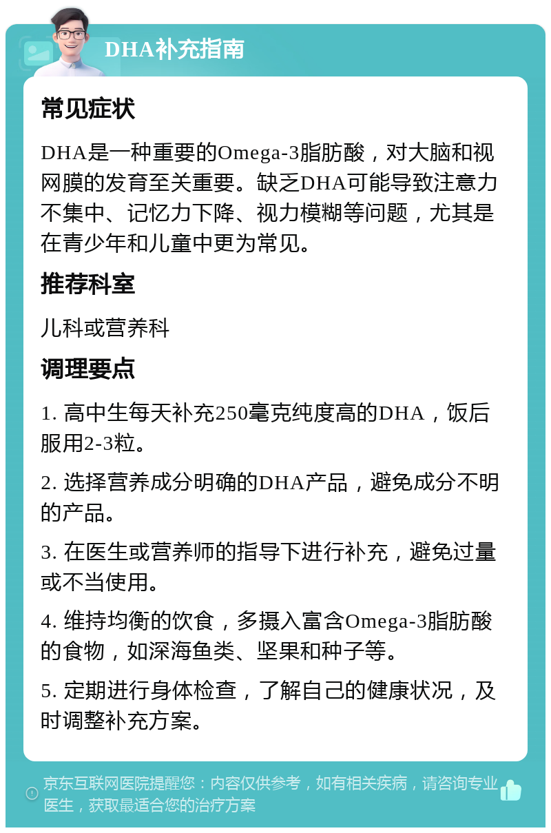 DHA补充指南 常见症状 DHA是一种重要的Omega-3脂肪酸，对大脑和视网膜的发育至关重要。缺乏DHA可能导致注意力不集中、记忆力下降、视力模糊等问题，尤其是在青少年和儿童中更为常见。 推荐科室 儿科或营养科 调理要点 1. 高中生每天补充250毫克纯度高的DHA，饭后服用2-3粒。 2. 选择营养成分明确的DHA产品，避免成分不明的产品。 3. 在医生或营养师的指导下进行补充，避免过量或不当使用。 4. 维持均衡的饮食，多摄入富含Omega-3脂肪酸的食物，如深海鱼类、坚果和种子等。 5. 定期进行身体检查，了解自己的健康状况，及时调整补充方案。