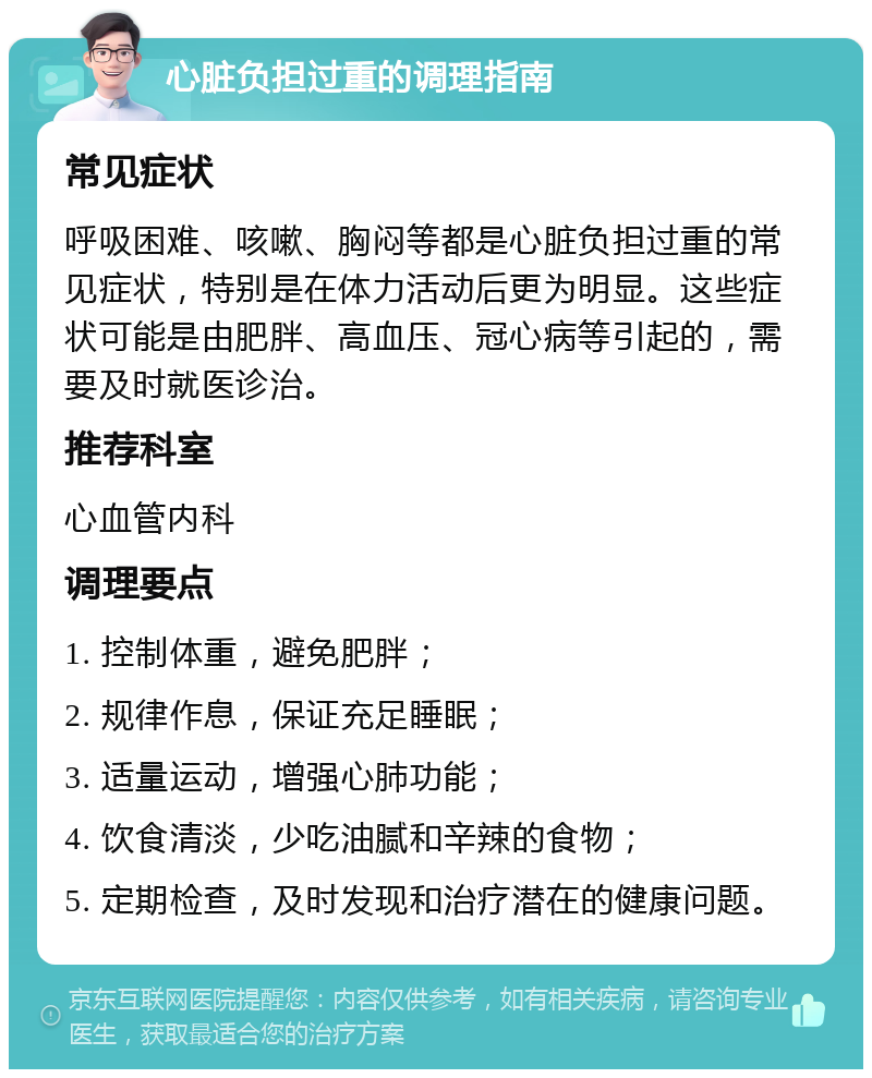 心脏负担过重的调理指南 常见症状 呼吸困难、咳嗽、胸闷等都是心脏负担过重的常见症状，特别是在体力活动后更为明显。这些症状可能是由肥胖、高血压、冠心病等引起的，需要及时就医诊治。 推荐科室 心血管内科 调理要点 1. 控制体重，避免肥胖； 2. 规律作息，保证充足睡眠； 3. 适量运动，增强心肺功能； 4. 饮食清淡，少吃油腻和辛辣的食物； 5. 定期检查，及时发现和治疗潜在的健康问题。