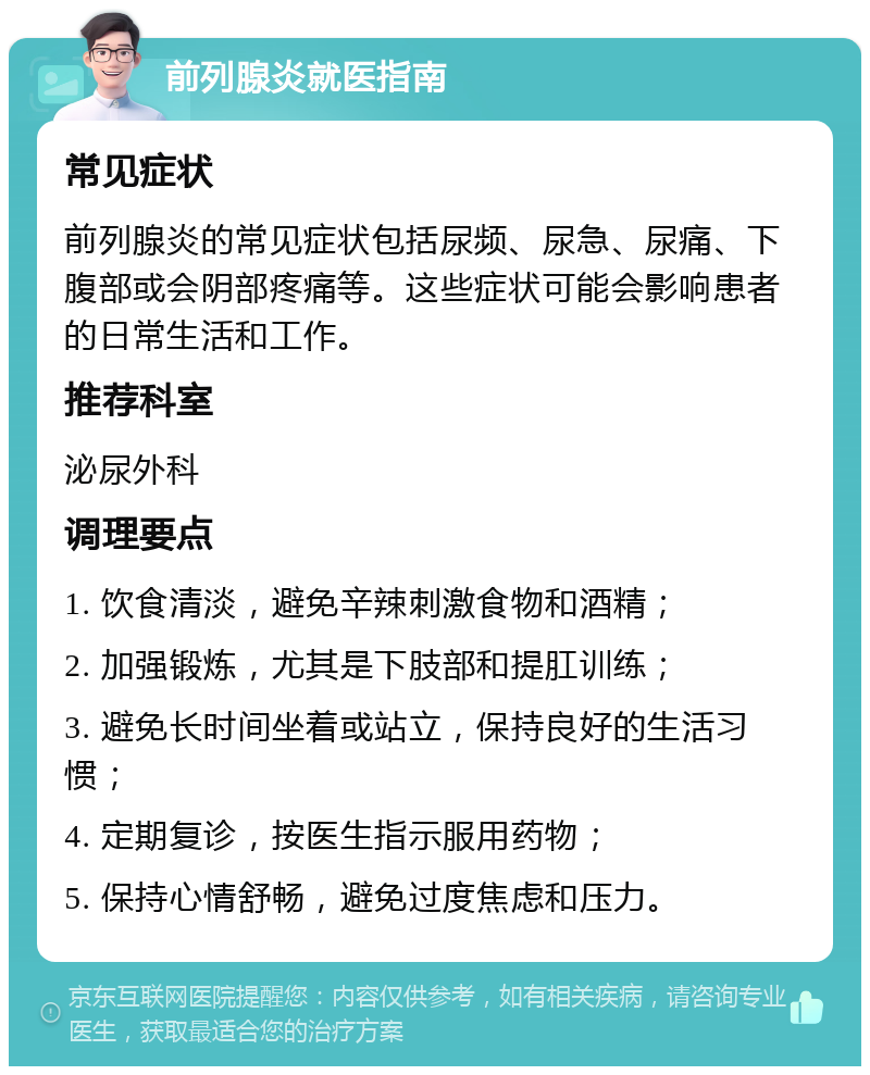 前列腺炎就医指南 常见症状 前列腺炎的常见症状包括尿频、尿急、尿痛、下腹部或会阴部疼痛等。这些症状可能会影响患者的日常生活和工作。 推荐科室 泌尿外科 调理要点 1. 饮食清淡，避免辛辣刺激食物和酒精； 2. 加强锻炼，尤其是下肢部和提肛训练； 3. 避免长时间坐着或站立，保持良好的生活习惯； 4. 定期复诊，按医生指示服用药物； 5. 保持心情舒畅，避免过度焦虑和压力。