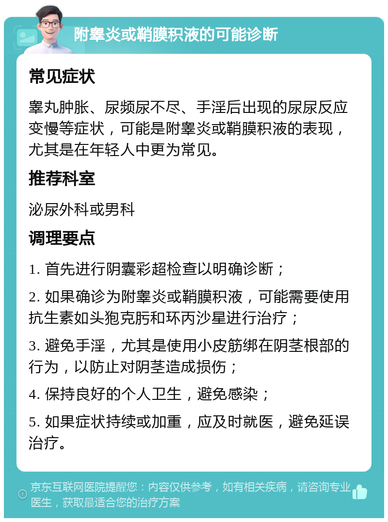 附睾炎或鞘膜积液的可能诊断 常见症状 睾丸肿胀、尿频尿不尽、手淫后出现的尿尿反应变慢等症状，可能是附睾炎或鞘膜积液的表现，尤其是在年轻人中更为常见。 推荐科室 泌尿外科或男科 调理要点 1. 首先进行阴囊彩超检查以明确诊断； 2. 如果确诊为附睾炎或鞘膜积液，可能需要使用抗生素如头狍克肟和环丙沙星进行治疗； 3. 避免手淫，尤其是使用小皮筋绑在阴茎根部的行为，以防止对阴茎造成损伤； 4. 保持良好的个人卫生，避免感染； 5. 如果症状持续或加重，应及时就医，避免延误治疗。