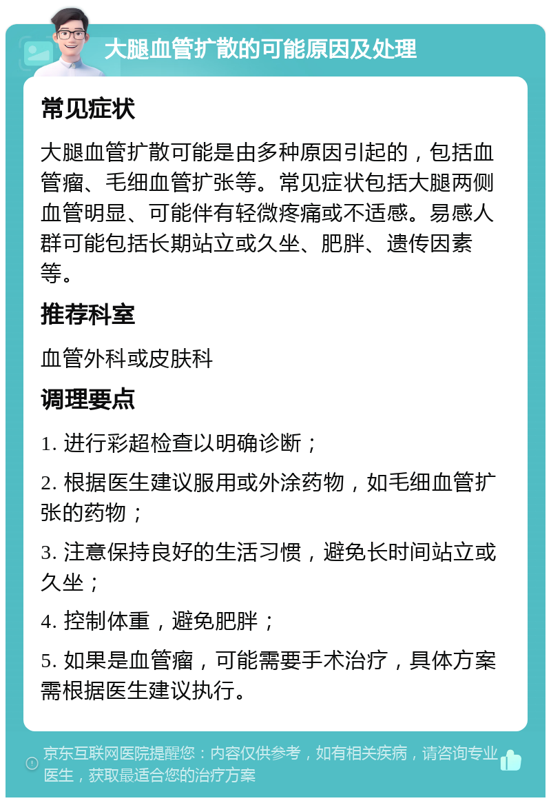 大腿血管扩散的可能原因及处理 常见症状 大腿血管扩散可能是由多种原因引起的，包括血管瘤、毛细血管扩张等。常见症状包括大腿两侧血管明显、可能伴有轻微疼痛或不适感。易感人群可能包括长期站立或久坐、肥胖、遗传因素等。 推荐科室 血管外科或皮肤科 调理要点 1. 进行彩超检查以明确诊断； 2. 根据医生建议服用或外涂药物，如毛细血管扩张的药物； 3. 注意保持良好的生活习惯，避免长时间站立或久坐； 4. 控制体重，避免肥胖； 5. 如果是血管瘤，可能需要手术治疗，具体方案需根据医生建议执行。