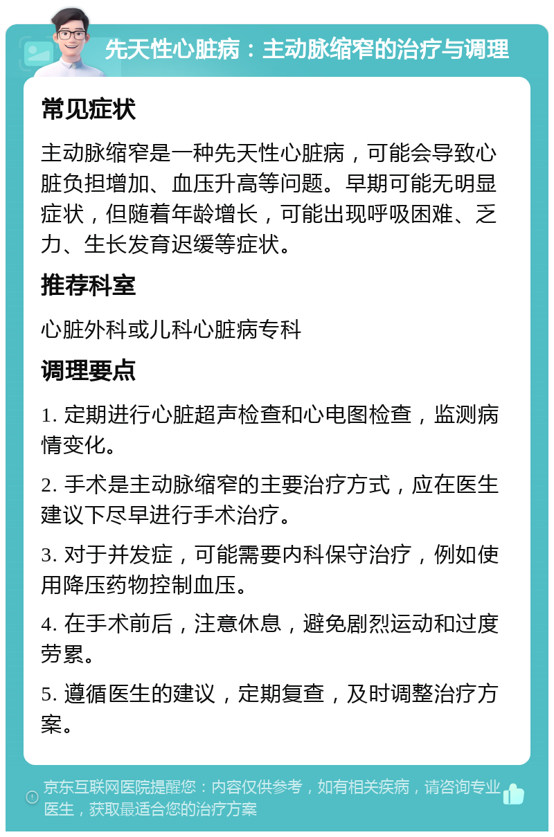 先天性心脏病：主动脉缩窄的治疗与调理 常见症状 主动脉缩窄是一种先天性心脏病，可能会导致心脏负担增加、血压升高等问题。早期可能无明显症状，但随着年龄增长，可能出现呼吸困难、乏力、生长发育迟缓等症状。 推荐科室 心脏外科或儿科心脏病专科 调理要点 1. 定期进行心脏超声检查和心电图检查，监测病情变化。 2. 手术是主动脉缩窄的主要治疗方式，应在医生建议下尽早进行手术治疗。 3. 对于并发症，可能需要内科保守治疗，例如使用降压药物控制血压。 4. 在手术前后，注意休息，避免剧烈运动和过度劳累。 5. 遵循医生的建议，定期复查，及时调整治疗方案。