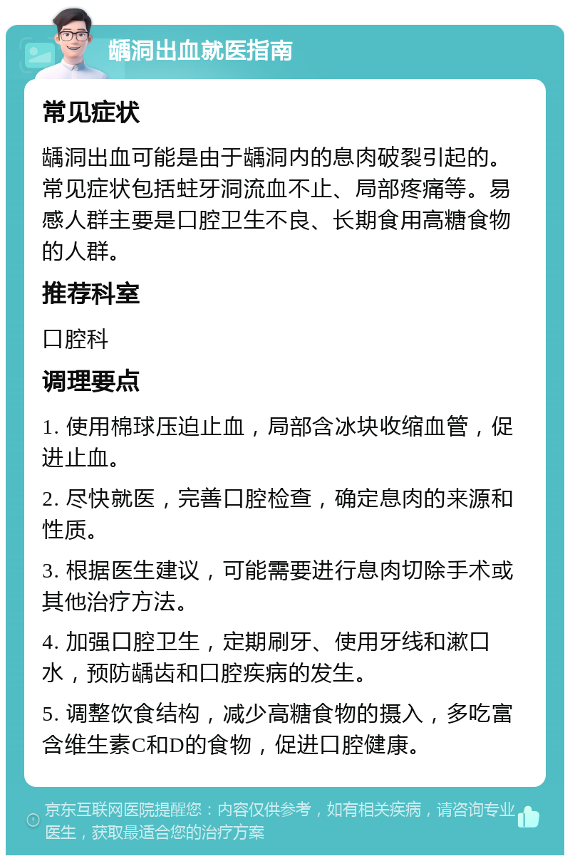 龋洞出血就医指南 常见症状 龋洞出血可能是由于龋洞内的息肉破裂引起的。常见症状包括蛀牙洞流血不止、局部疼痛等。易感人群主要是口腔卫生不良、长期食用高糖食物的人群。 推荐科室 口腔科 调理要点 1. 使用棉球压迫止血，局部含冰块收缩血管，促进止血。 2. 尽快就医，完善口腔检查，确定息肉的来源和性质。 3. 根据医生建议，可能需要进行息肉切除手术或其他治疗方法。 4. 加强口腔卫生，定期刷牙、使用牙线和漱口水，预防龋齿和口腔疾病的发生。 5. 调整饮食结构，减少高糖食物的摄入，多吃富含维生素C和D的食物，促进口腔健康。