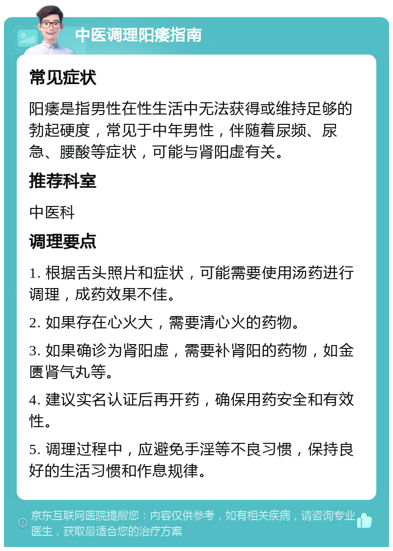 中医调理阳痿指南 常见症状 阳痿是指男性在性生活中无法获得或维持足够的勃起硬度，常见于中年男性，伴随着尿频、尿急、腰酸等症状，可能与肾阳虚有关。 推荐科室 中医科 调理要点 1. 根据舌头照片和症状，可能需要使用汤药进行调理，成药效果不佳。 2. 如果存在心火大，需要清心火的药物。 3. 如果确诊为肾阳虚，需要补肾阳的药物，如金匮肾气丸等。 4. 建议实名认证后再开药，确保用药安全和有效性。 5. 调理过程中，应避免手淫等不良习惯，保持良好的生活习惯和作息规律。