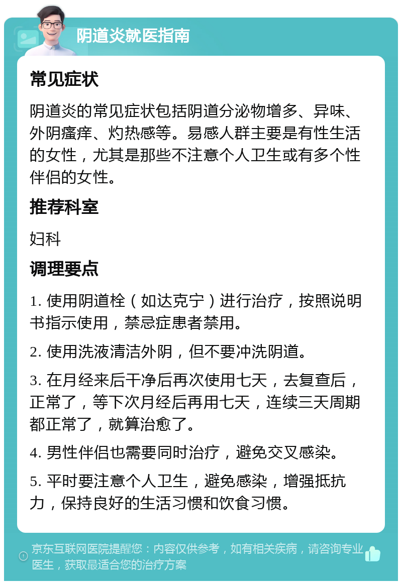 阴道炎就医指南 常见症状 阴道炎的常见症状包括阴道分泌物增多、异味、外阴瘙痒、灼热感等。易感人群主要是有性生活的女性，尤其是那些不注意个人卫生或有多个性伴侣的女性。 推荐科室 妇科 调理要点 1. 使用阴道栓（如达克宁）进行治疗，按照说明书指示使用，禁忌症患者禁用。 2. 使用洗液清洁外阴，但不要冲洗阴道。 3. 在月经来后干净后再次使用七天，去复查后，正常了，等下次月经后再用七天，连续三天周期都正常了，就算治愈了。 4. 男性伴侣也需要同时治疗，避免交叉感染。 5. 平时要注意个人卫生，避免感染，增强抵抗力，保持良好的生活习惯和饮食习惯。