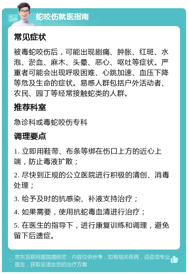 蛇咬伤就医指南 常见症状 被毒蛇咬伤后，可能出现剧痛、肿胀、红斑、水泡、淤血、麻木、头晕、恶心、呕吐等症状。严重者可能会出现呼吸困难、心跳加速、血压下降等危及生命的症状。易感人群包括户外活动者、农民、园丁等经常接触蛇类的人群。 推荐科室 急诊科或毒蛇咬伤专科 调理要点 1. 立即用鞋带、布条等绑在伤口上方的近心上端，防止毒液扩散； 2. 尽快到正规的公立医院进行积极的清创、消毒处理； 3. 给予及时的抗感染、补液支持治疗； 4. 如果需要，使用抗蛇毒血清进行治疗； 5. 在医生的指导下，进行康复训练和调理，避免留下后遗症。