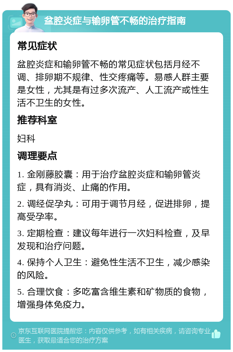 盆腔炎症与输卵管不畅的治疗指南 常见症状 盆腔炎症和输卵管不畅的常见症状包括月经不调、排卵期不规律、性交疼痛等。易感人群主要是女性，尤其是有过多次流产、人工流产或性生活不卫生的女性。 推荐科室 妇科 调理要点 1. 金刚藤胶囊：用于治疗盆腔炎症和输卵管炎症，具有消炎、止痛的作用。 2. 调经促孕丸：可用于调节月经，促进排卵，提高受孕率。 3. 定期检查：建议每年进行一次妇科检查，及早发现和治疗问题。 4. 保持个人卫生：避免性生活不卫生，减少感染的风险。 5. 合理饮食：多吃富含维生素和矿物质的食物，增强身体免疫力。