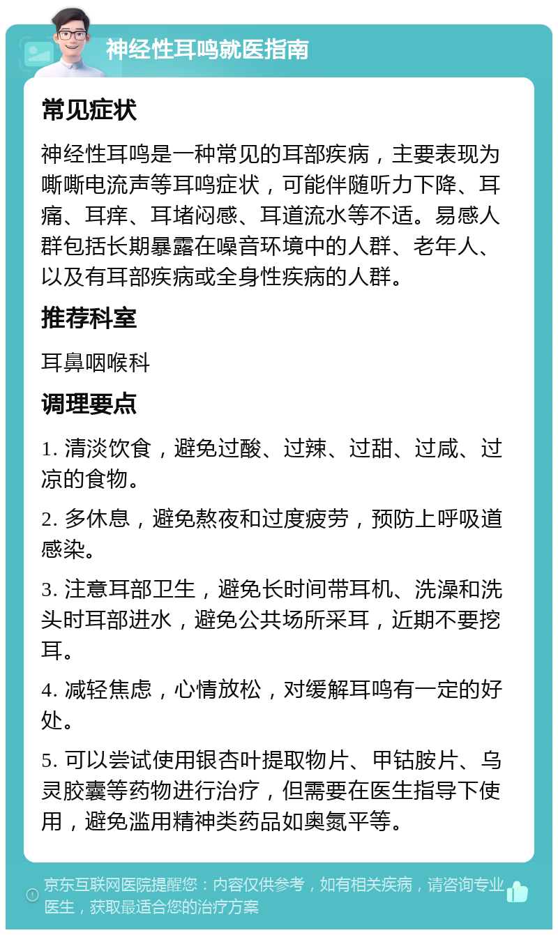 神经性耳鸣就医指南 常见症状 神经性耳鸣是一种常见的耳部疾病，主要表现为嘶嘶电流声等耳鸣症状，可能伴随听力下降、耳痛、耳痒、耳堵闷感、耳道流水等不适。易感人群包括长期暴露在噪音环境中的人群、老年人、以及有耳部疾病或全身性疾病的人群。 推荐科室 耳鼻咽喉科 调理要点 1. 清淡饮食，避免过酸、过辣、过甜、过咸、过凉的食物。 2. 多休息，避免熬夜和过度疲劳，预防上呼吸道感染。 3. 注意耳部卫生，避免长时间带耳机、洗澡和洗头时耳部进水，避免公共场所采耳，近期不要挖耳。 4. 减轻焦虑，心情放松，对缓解耳鸣有一定的好处。 5. 可以尝试使用银杏叶提取物片、甲钴胺片、乌灵胶囊等药物进行治疗，但需要在医生指导下使用，避免滥用精神类药品如奥氮平等。