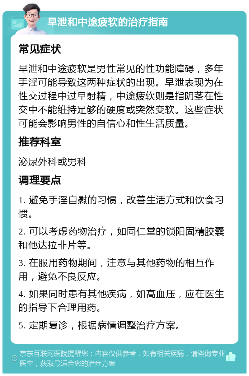 早泄和中途疲软的治疗指南 常见症状 早泄和中途疲软是男性常见的性功能障碍，多年手淫可能导致这两种症状的出现。早泄表现为在性交过程中过早射精，中途疲软则是指阴茎在性交中不能维持足够的硬度或突然变软。这些症状可能会影响男性的自信心和性生活质量。 推荐科室 泌尿外科或男科 调理要点 1. 避免手淫自慰的习惯，改善生活方式和饮食习惯。 2. 可以考虑药物治疗，如同仁堂的锁阳固精胶囊和他达拉非片等。 3. 在服用药物期间，注意与其他药物的相互作用，避免不良反应。 4. 如果同时患有其他疾病，如高血压，应在医生的指导下合理用药。 5. 定期复诊，根据病情调整治疗方案。