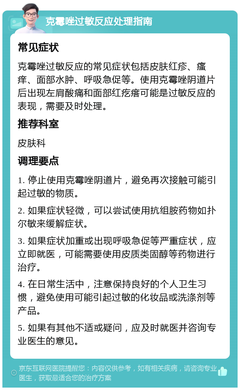 克霉唑过敏反应处理指南 常见症状 克霉唑过敏反应的常见症状包括皮肤红疹、瘙痒、面部水肿、呼吸急促等。使用克霉唑阴道片后出现左肩酸痛和面部红疙瘩可能是过敏反应的表现，需要及时处理。 推荐科室 皮肤科 调理要点 1. 停止使用克霉唑阴道片，避免再次接触可能引起过敏的物质。 2. 如果症状轻微，可以尝试使用抗组胺药物如扑尔敏来缓解症状。 3. 如果症状加重或出现呼吸急促等严重症状，应立即就医，可能需要使用皮质类固醇等药物进行治疗。 4. 在日常生活中，注意保持良好的个人卫生习惯，避免使用可能引起过敏的化妆品或洗涤剂等产品。 5. 如果有其他不适或疑问，应及时就医并咨询专业医生的意见。