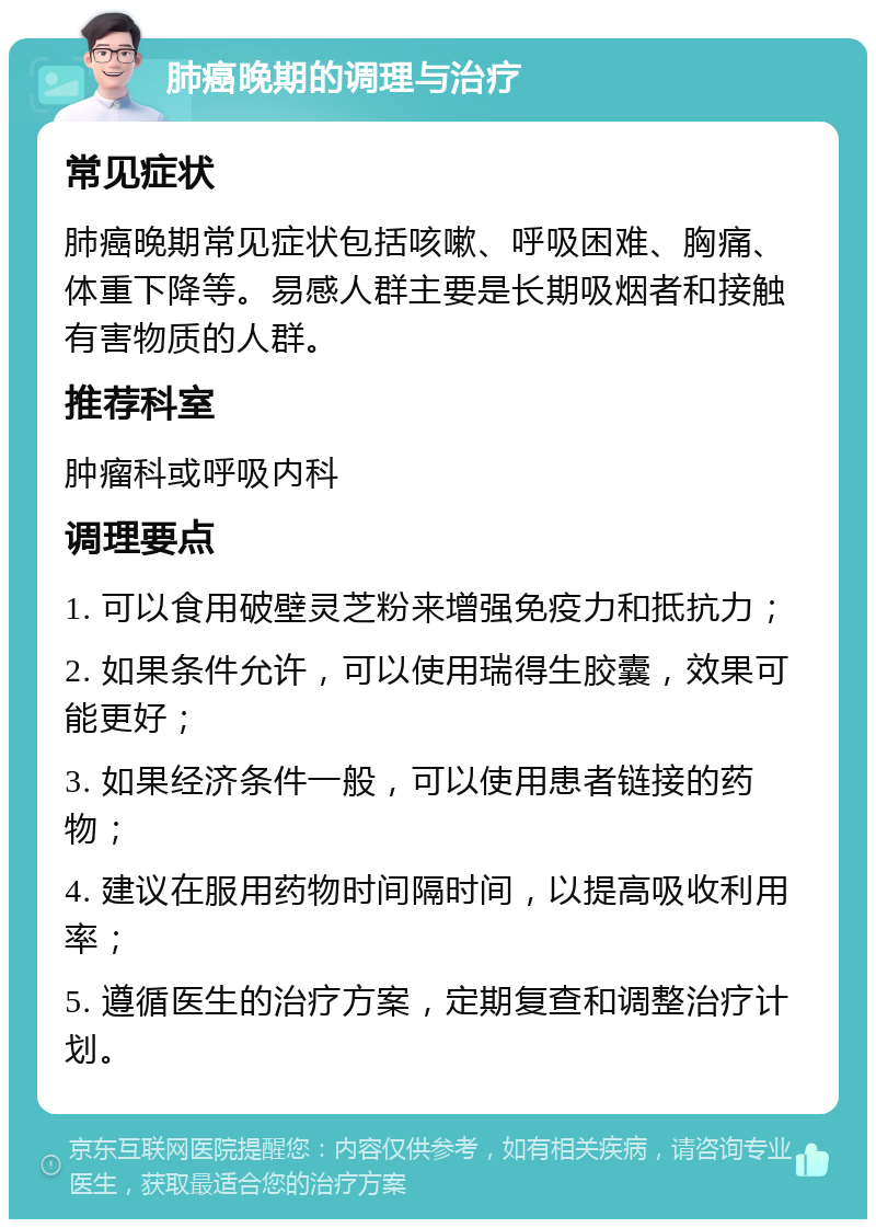 肺癌晚期的调理与治疗 常见症状 肺癌晚期常见症状包括咳嗽、呼吸困难、胸痛、体重下降等。易感人群主要是长期吸烟者和接触有害物质的人群。 推荐科室 肿瘤科或呼吸内科 调理要点 1. 可以食用破壁灵芝粉来增强免疫力和抵抗力； 2. 如果条件允许，可以使用瑞得生胶囊，效果可能更好； 3. 如果经济条件一般，可以使用患者链接的药物； 4. 建议在服用药物时间隔时间，以提高吸收利用率； 5. 遵循医生的治疗方案，定期复查和调整治疗计划。