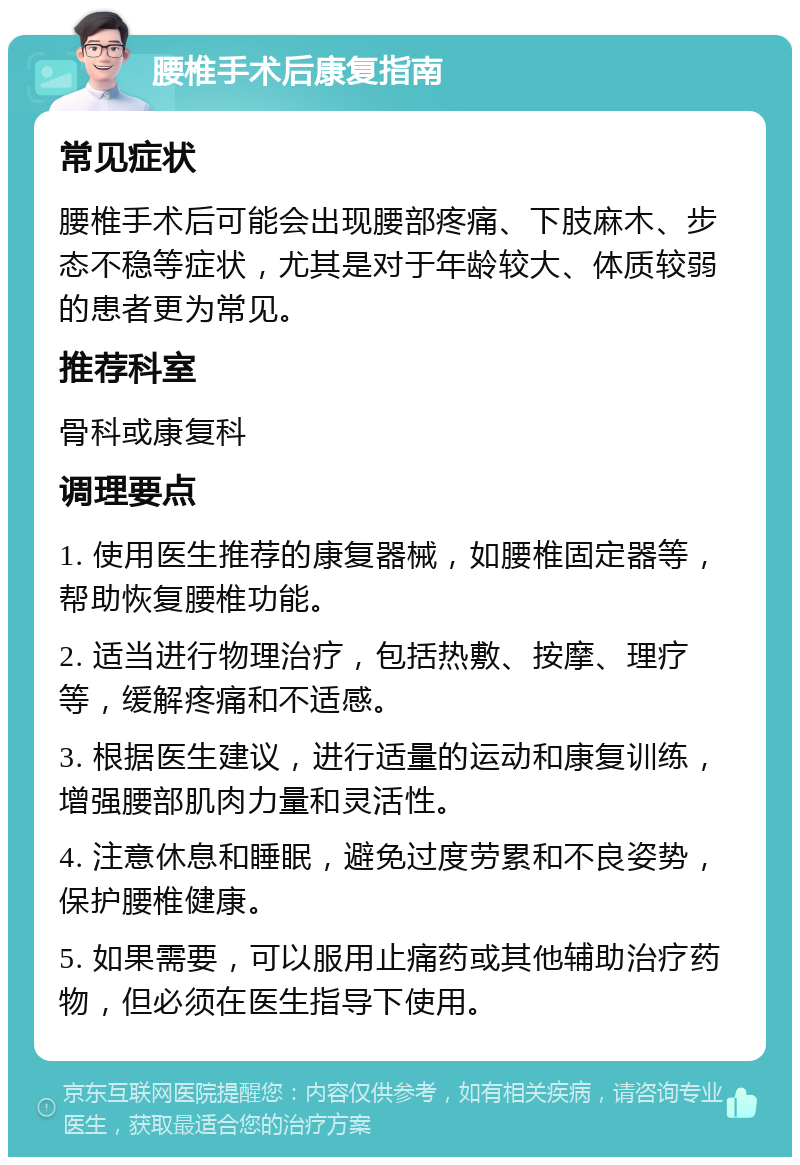 腰椎手术后康复指南 常见症状 腰椎手术后可能会出现腰部疼痛、下肢麻木、步态不稳等症状，尤其是对于年龄较大、体质较弱的患者更为常见。 推荐科室 骨科或康复科 调理要点 1. 使用医生推荐的康复器械，如腰椎固定器等，帮助恢复腰椎功能。 2. 适当进行物理治疗，包括热敷、按摩、理疗等，缓解疼痛和不适感。 3. 根据医生建议，进行适量的运动和康复训练，增强腰部肌肉力量和灵活性。 4. 注意休息和睡眠，避免过度劳累和不良姿势，保护腰椎健康。 5. 如果需要，可以服用止痛药或其他辅助治疗药物，但必须在医生指导下使用。