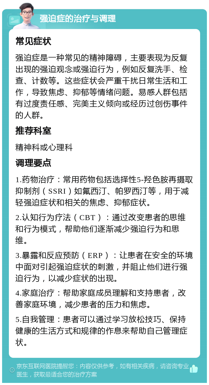 强迫症的治疗与调理 常见症状 强迫症是一种常见的精神障碍，主要表现为反复出现的强迫观念或强迫行为，例如反复洗手、检查、计数等。这些症状会严重干扰日常生活和工作，导致焦虑、抑郁等情绪问题。易感人群包括有过度责任感、完美主义倾向或经历过创伤事件的人群。 推荐科室 精神科或心理科 调理要点 1.药物治疗：常用药物包括选择性5-羟色胺再摄取抑制剂（SSRI）如氟西汀、帕罗西汀等，用于减轻强迫症状和相关的焦虑、抑郁症状。 2.认知行为疗法（CBT）：通过改变患者的思维和行为模式，帮助他们逐渐减少强迫行为和思维。 3.暴露和反应预防（ERP）：让患者在安全的环境中面对引起强迫症状的刺激，并阻止他们进行强迫行为，以减少症状的出现。 4.家庭治疗：帮助家庭成员理解和支持患者，改善家庭环境，减少患者的压力和焦虑。 5.自我管理：患者可以通过学习放松技巧、保持健康的生活方式和规律的作息来帮助自己管理症状。