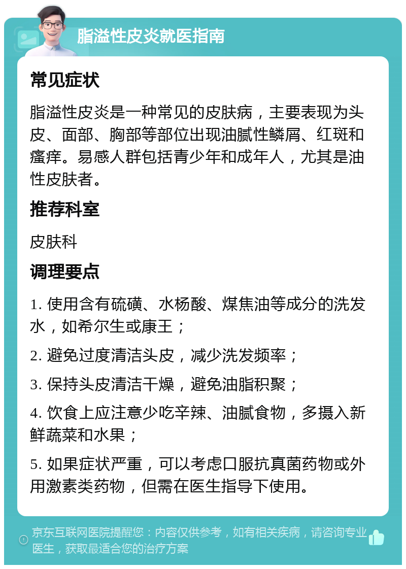 脂溢性皮炎就医指南 常见症状 脂溢性皮炎是一种常见的皮肤病，主要表现为头皮、面部、胸部等部位出现油腻性鳞屑、红斑和瘙痒。易感人群包括青少年和成年人，尤其是油性皮肤者。 推荐科室 皮肤科 调理要点 1. 使用含有硫磺、水杨酸、煤焦油等成分的洗发水，如希尔生或康王； 2. 避免过度清洁头皮，减少洗发频率； 3. 保持头皮清洁干燥，避免油脂积聚； 4. 饮食上应注意少吃辛辣、油腻食物，多摄入新鲜蔬菜和水果； 5. 如果症状严重，可以考虑口服抗真菌药物或外用激素类药物，但需在医生指导下使用。