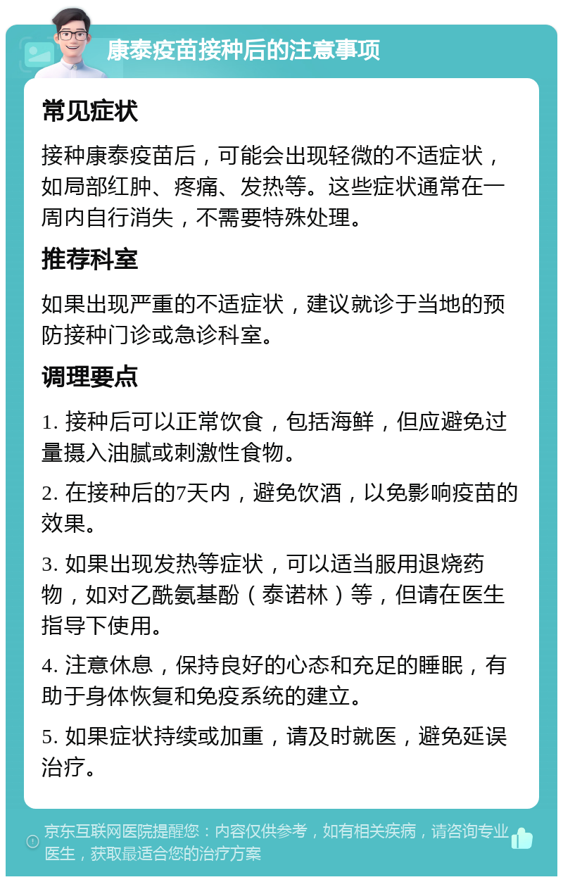 康泰疫苗接种后的注意事项 常见症状 接种康泰疫苗后，可能会出现轻微的不适症状，如局部红肿、疼痛、发热等。这些症状通常在一周内自行消失，不需要特殊处理。 推荐科室 如果出现严重的不适症状，建议就诊于当地的预防接种门诊或急诊科室。 调理要点 1. 接种后可以正常饮食，包括海鲜，但应避免过量摄入油腻或刺激性食物。 2. 在接种后的7天内，避免饮酒，以免影响疫苗的效果。 3. 如果出现发热等症状，可以适当服用退烧药物，如对乙酰氨基酚（泰诺林）等，但请在医生指导下使用。 4. 注意休息，保持良好的心态和充足的睡眠，有助于身体恢复和免疫系统的建立。 5. 如果症状持续或加重，请及时就医，避免延误治疗。