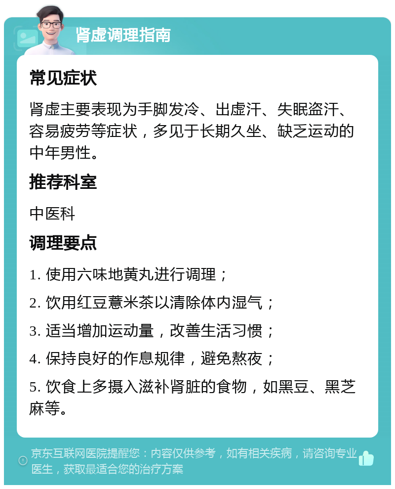 肾虚调理指南 常见症状 肾虚主要表现为手脚发冷、出虚汗、失眠盗汗、容易疲劳等症状，多见于长期久坐、缺乏运动的中年男性。 推荐科室 中医科 调理要点 1. 使用六味地黄丸进行调理； 2. 饮用红豆薏米茶以清除体内湿气； 3. 适当增加运动量，改善生活习惯； 4. 保持良好的作息规律，避免熬夜； 5. 饮食上多摄入滋补肾脏的食物，如黑豆、黑芝麻等。