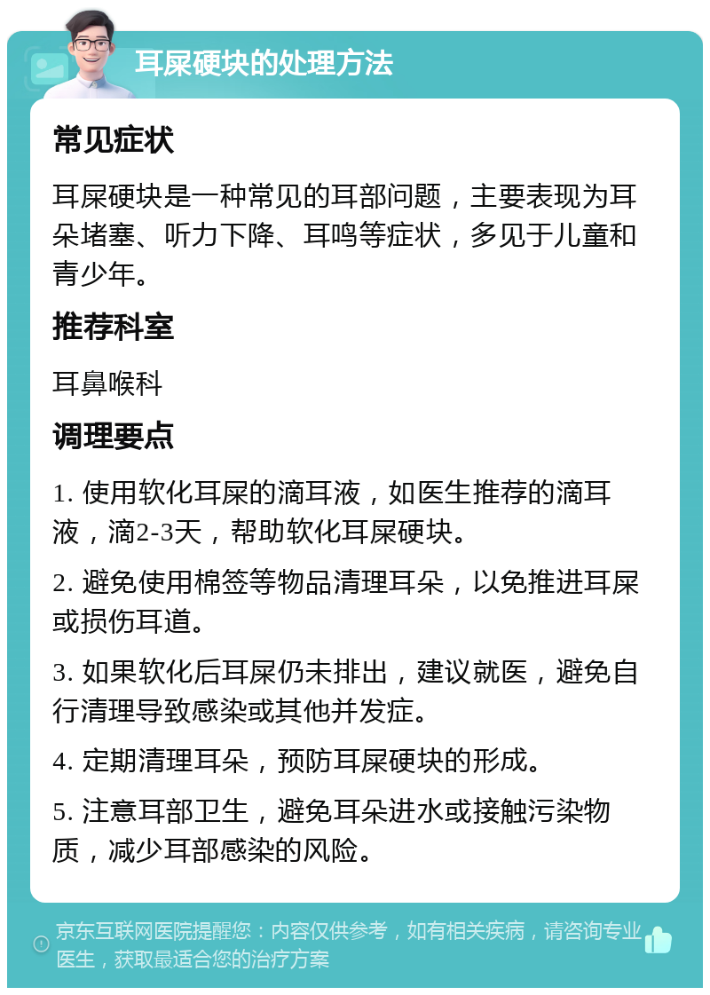 耳屎硬块的处理方法 常见症状 耳屎硬块是一种常见的耳部问题，主要表现为耳朵堵塞、听力下降、耳鸣等症状，多见于儿童和青少年。 推荐科室 耳鼻喉科 调理要点 1. 使用软化耳屎的滴耳液，如医生推荐的滴耳液，滴2-3天，帮助软化耳屎硬块。 2. 避免使用棉签等物品清理耳朵，以免推进耳屎或损伤耳道。 3. 如果软化后耳屎仍未排出，建议就医，避免自行清理导致感染或其他并发症。 4. 定期清理耳朵，预防耳屎硬块的形成。 5. 注意耳部卫生，避免耳朵进水或接触污染物质，减少耳部感染的风险。