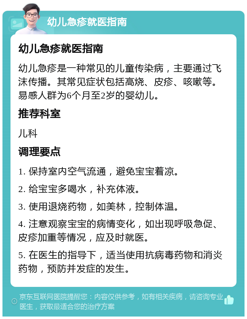 幼儿急疹就医指南 幼儿急疹就医指南 幼儿急疹是一种常见的儿童传染病，主要通过飞沫传播。其常见症状包括高烧、皮疹、咳嗽等。易感人群为6个月至2岁的婴幼儿。 推荐科室 儿科 调理要点 1. 保持室内空气流通，避免宝宝着凉。 2. 给宝宝多喝水，补充体液。 3. 使用退烧药物，如美林，控制体温。 4. 注意观察宝宝的病情变化，如出现呼吸急促、皮疹加重等情况，应及时就医。 5. 在医生的指导下，适当使用抗病毒药物和消炎药物，预防并发症的发生。