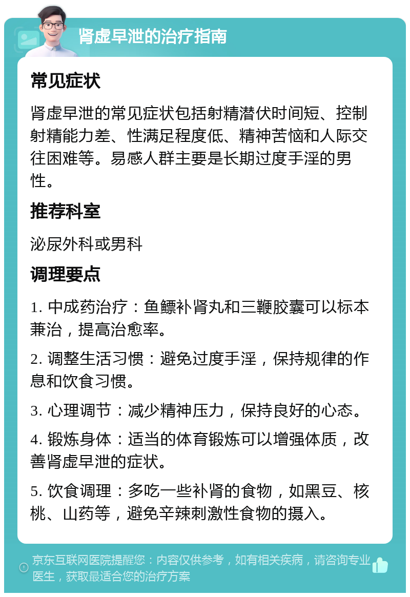 肾虚早泄的治疗指南 常见症状 肾虚早泄的常见症状包括射精潜伏时间短、控制射精能力差、性满足程度低、精神苦恼和人际交往困难等。易感人群主要是长期过度手淫的男性。 推荐科室 泌尿外科或男科 调理要点 1. 中成药治疗：鱼鳔补肾丸和三鞭胶囊可以标本兼治，提高治愈率。 2. 调整生活习惯：避免过度手淫，保持规律的作息和饮食习惯。 3. 心理调节：减少精神压力，保持良好的心态。 4. 锻炼身体：适当的体育锻炼可以增强体质，改善肾虚早泄的症状。 5. 饮食调理：多吃一些补肾的食物，如黑豆、核桃、山药等，避免辛辣刺激性食物的摄入。