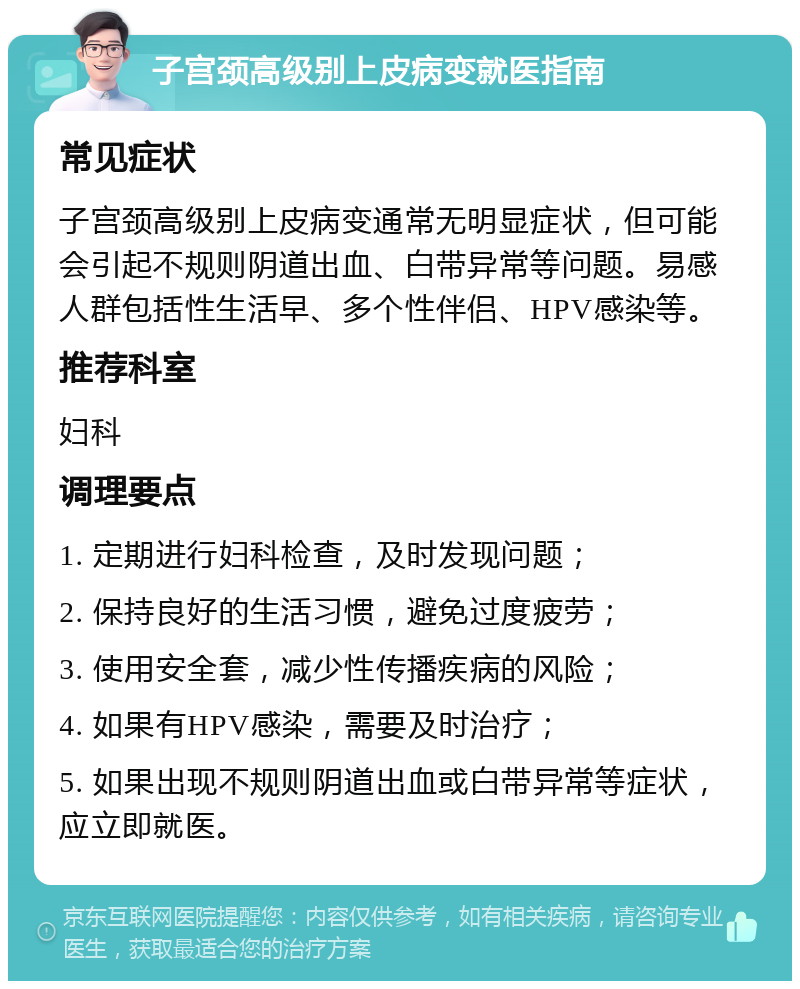 子宫颈高级别上皮病变就医指南 常见症状 子宫颈高级别上皮病变通常无明显症状，但可能会引起不规则阴道出血、白带异常等问题。易感人群包括性生活早、多个性伴侣、HPV感染等。 推荐科室 妇科 调理要点 1. 定期进行妇科检查，及时发现问题； 2. 保持良好的生活习惯，避免过度疲劳； 3. 使用安全套，减少性传播疾病的风险； 4. 如果有HPV感染，需要及时治疗； 5. 如果出现不规则阴道出血或白带异常等症状，应立即就医。