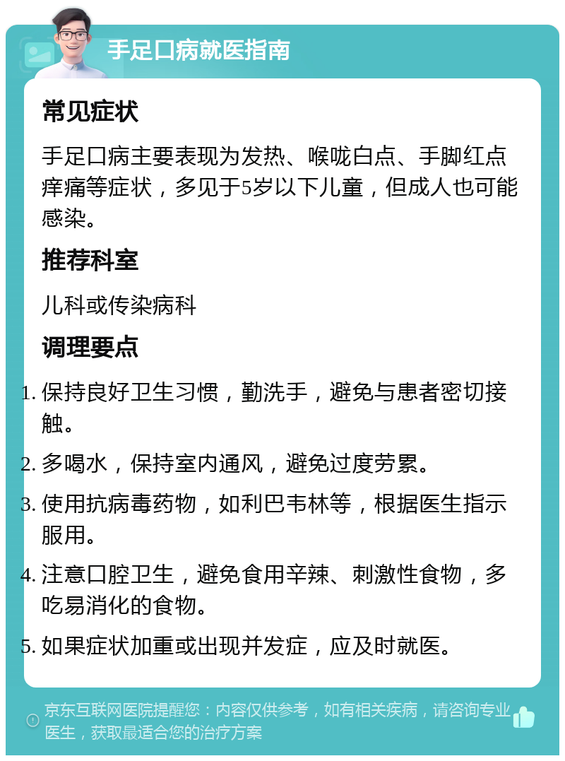 手足口病就医指南 常见症状 手足口病主要表现为发热、喉咙白点、手脚红点痒痛等症状，多见于5岁以下儿童，但成人也可能感染。 推荐科室 儿科或传染病科 调理要点 保持良好卫生习惯，勤洗手，避免与患者密切接触。 多喝水，保持室内通风，避免过度劳累。 使用抗病毒药物，如利巴韦林等，根据医生指示服用。 注意口腔卫生，避免食用辛辣、刺激性食物，多吃易消化的食物。 如果症状加重或出现并发症，应及时就医。