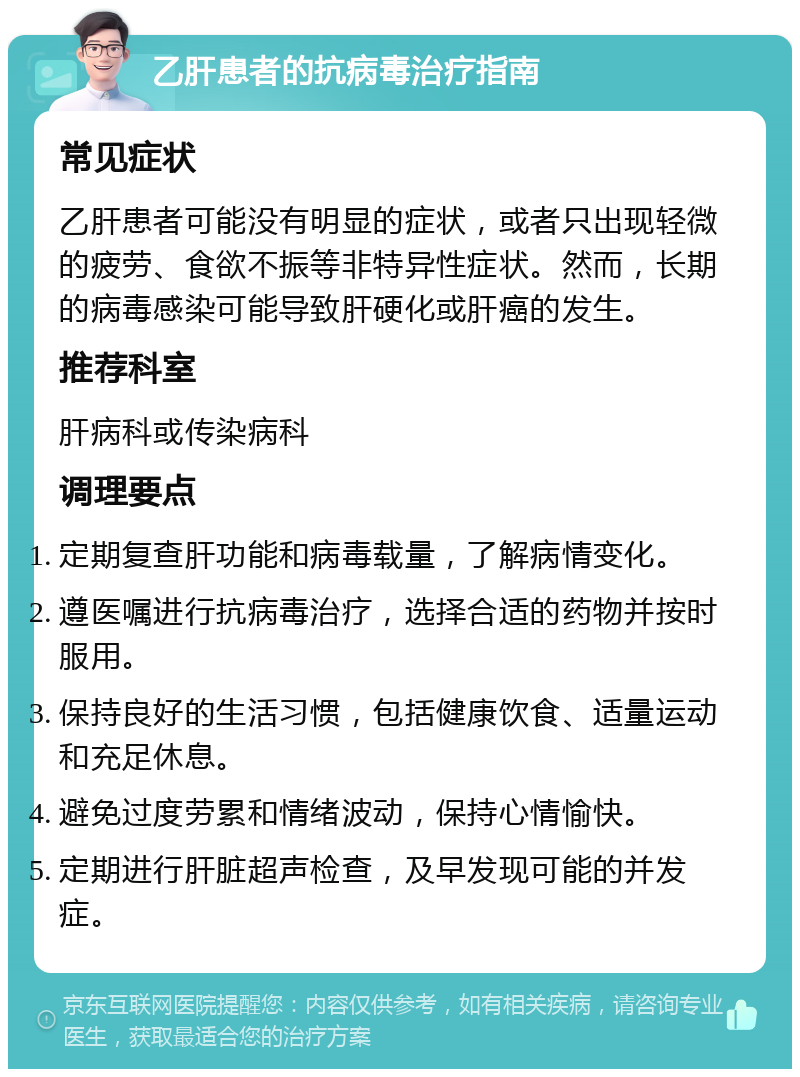 乙肝患者的抗病毒治疗指南 常见症状 乙肝患者可能没有明显的症状，或者只出现轻微的疲劳、食欲不振等非特异性症状。然而，长期的病毒感染可能导致肝硬化或肝癌的发生。 推荐科室 肝病科或传染病科 调理要点 定期复查肝功能和病毒载量，了解病情变化。 遵医嘱进行抗病毒治疗，选择合适的药物并按时服用。 保持良好的生活习惯，包括健康饮食、适量运动和充足休息。 避免过度劳累和情绪波动，保持心情愉快。 定期进行肝脏超声检查，及早发现可能的并发症。