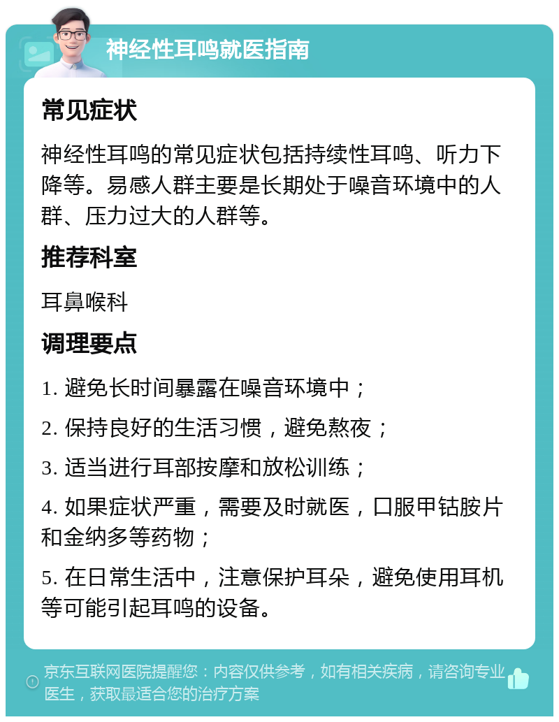 神经性耳鸣就医指南 常见症状 神经性耳鸣的常见症状包括持续性耳鸣、听力下降等。易感人群主要是长期处于噪音环境中的人群、压力过大的人群等。 推荐科室 耳鼻喉科 调理要点 1. 避免长时间暴露在噪音环境中； 2. 保持良好的生活习惯，避免熬夜； 3. 适当进行耳部按摩和放松训练； 4. 如果症状严重，需要及时就医，口服甲钴胺片和金纳多等药物； 5. 在日常生活中，注意保护耳朵，避免使用耳机等可能引起耳鸣的设备。