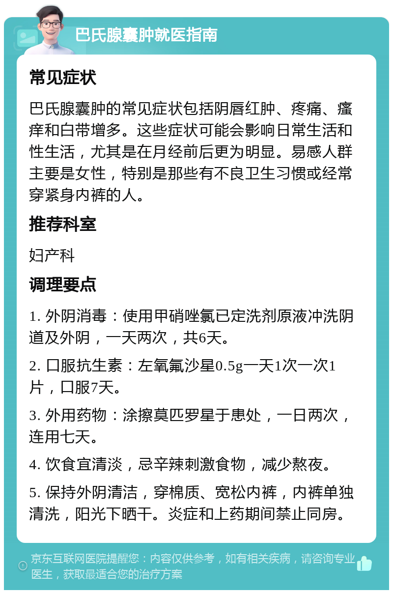 巴氏腺囊肿就医指南 常见症状 巴氏腺囊肿的常见症状包括阴唇红肿、疼痛、瘙痒和白带增多。这些症状可能会影响日常生活和性生活，尤其是在月经前后更为明显。易感人群主要是女性，特别是那些有不良卫生习惯或经常穿紧身内裤的人。 推荐科室 妇产科 调理要点 1. 外阴消毒：使用甲硝唑氯已定洗剂原液冲洗阴道及外阴，一天两次，共6天。 2. 口服抗生素：左氧氟沙星0.5g一天1次一次1片，口服7天。 3. 外用药物：涂擦莫匹罗星于患处，一日两次，连用七天。 4. 饮食宜清淡，忌辛辣刺激食物，减少熬夜。 5. 保持外阴清洁，穿棉质、宽松内裤，内裤单独清洗，阳光下晒干。炎症和上药期间禁止同房。