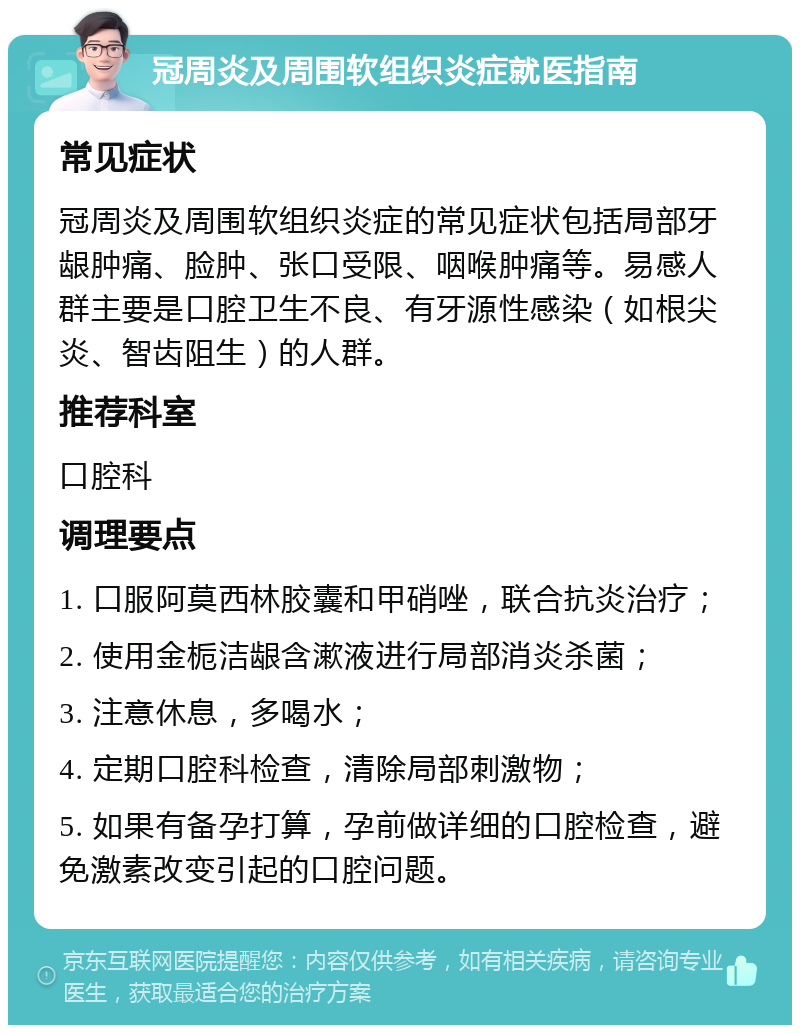 冠周炎及周围软组织炎症就医指南 常见症状 冠周炎及周围软组织炎症的常见症状包括局部牙龈肿痛、脸肿、张口受限、咽喉肿痛等。易感人群主要是口腔卫生不良、有牙源性感染（如根尖炎、智齿阻生）的人群。 推荐科室 口腔科 调理要点 1. 口服阿莫西林胶囊和甲硝唑，联合抗炎治疗； 2. 使用金栀洁龈含漱液进行局部消炎杀菌； 3. 注意休息，多喝水； 4. 定期口腔科检查，清除局部刺激物； 5. 如果有备孕打算，孕前做详细的口腔检查，避免激素改变引起的口腔问题。