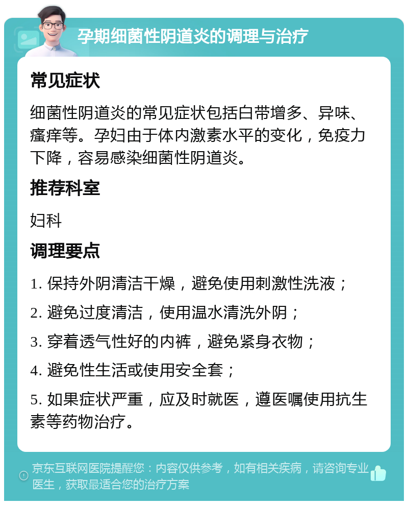 孕期细菌性阴道炎的调理与治疗 常见症状 细菌性阴道炎的常见症状包括白带增多、异味、瘙痒等。孕妇由于体内激素水平的变化，免疫力下降，容易感染细菌性阴道炎。 推荐科室 妇科 调理要点 1. 保持外阴清洁干燥，避免使用刺激性洗液； 2. 避免过度清洁，使用温水清洗外阴； 3. 穿着透气性好的内裤，避免紧身衣物； 4. 避免性生活或使用安全套； 5. 如果症状严重，应及时就医，遵医嘱使用抗生素等药物治疗。