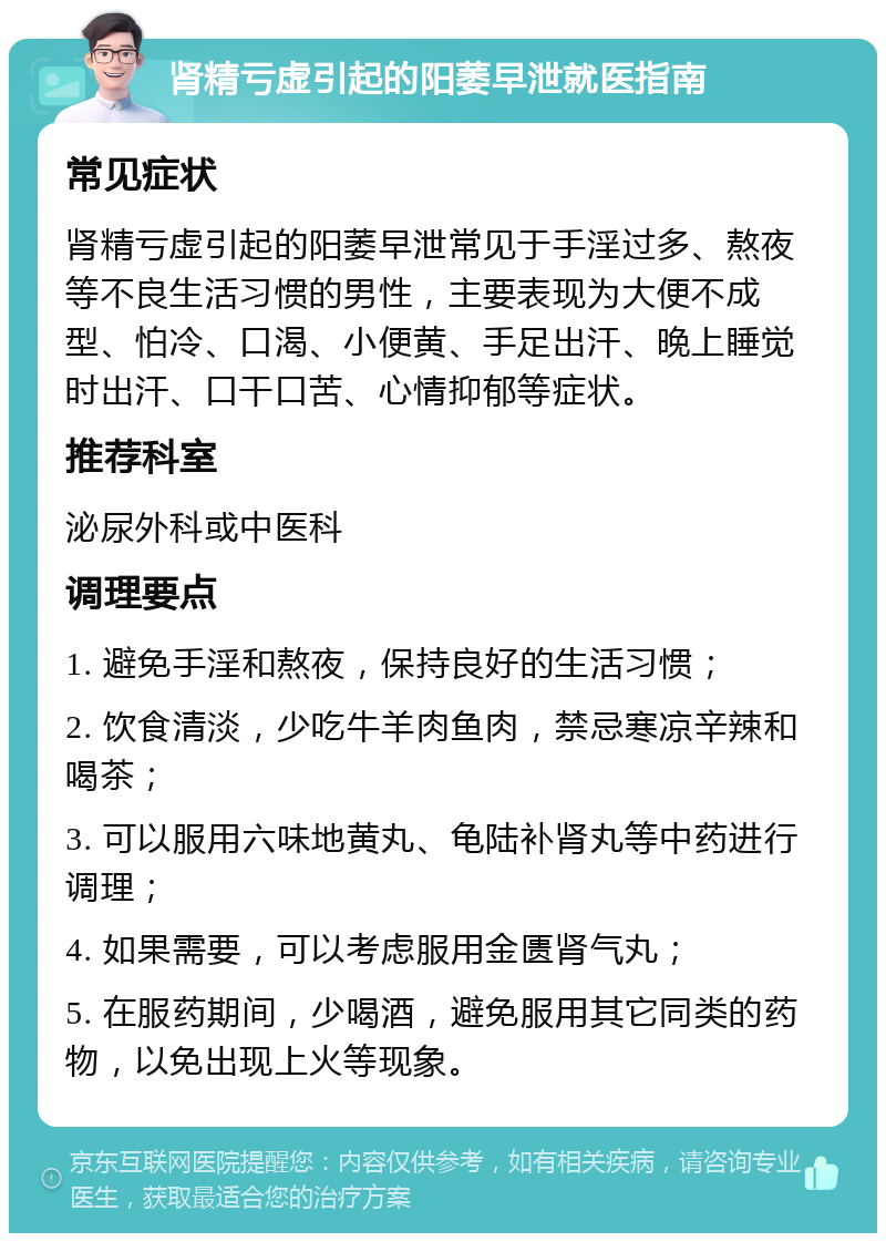 肾精亏虚引起的阳萎早泄就医指南 常见症状 肾精亏虚引起的阳萎早泄常见于手淫过多、熬夜等不良生活习惯的男性，主要表现为大便不成型、怕冷、口渴、小便黄、手足出汗、晚上睡觉时出汗、口干口苦、心情抑郁等症状。 推荐科室 泌尿外科或中医科 调理要点 1. 避免手淫和熬夜，保持良好的生活习惯； 2. 饮食清淡，少吃牛羊肉鱼肉，禁忌寒凉辛辣和喝茶； 3. 可以服用六味地黄丸、龟陆补肾丸等中药进行调理； 4. 如果需要，可以考虑服用金匮肾气丸； 5. 在服药期间，少喝酒，避免服用其它同类的药物，以免出现上火等现象。