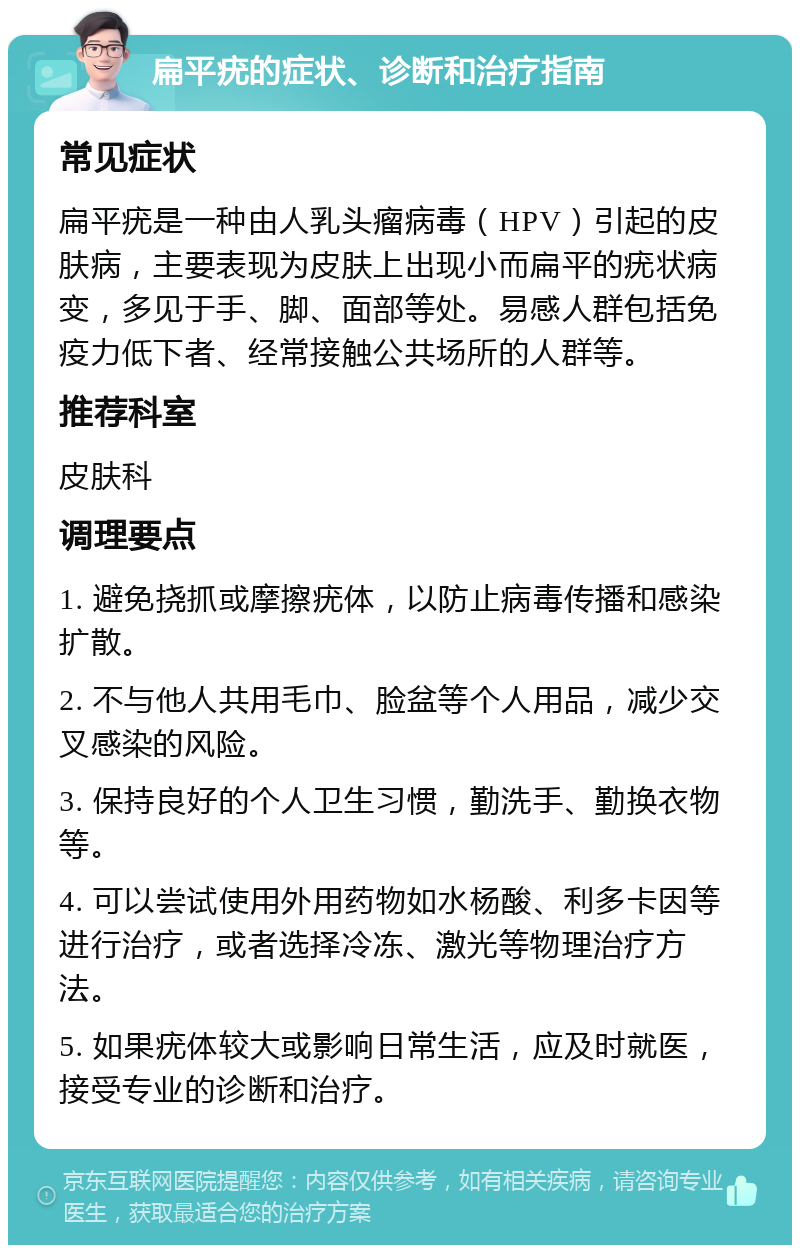 扁平疣的症状、诊断和治疗指南 常见症状 扁平疣是一种由人乳头瘤病毒（HPV）引起的皮肤病，主要表现为皮肤上出现小而扁平的疣状病变，多见于手、脚、面部等处。易感人群包括免疫力低下者、经常接触公共场所的人群等。 推荐科室 皮肤科 调理要点 1. 避免挠抓或摩擦疣体，以防止病毒传播和感染扩散。 2. 不与他人共用毛巾、脸盆等个人用品，减少交叉感染的风险。 3. 保持良好的个人卫生习惯，勤洗手、勤换衣物等。 4. 可以尝试使用外用药物如水杨酸、利多卡因等进行治疗，或者选择冷冻、激光等物理治疗方法。 5. 如果疣体较大或影响日常生活，应及时就医，接受专业的诊断和治疗。