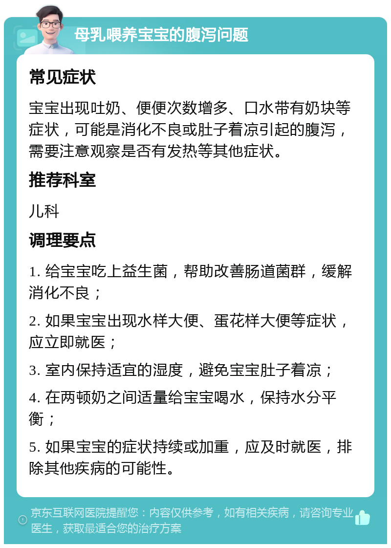 母乳喂养宝宝的腹泻问题 常见症状 宝宝出现吐奶、便便次数增多、口水带有奶块等症状，可能是消化不良或肚子着凉引起的腹泻，需要注意观察是否有发热等其他症状。 推荐科室 儿科 调理要点 1. 给宝宝吃上益生菌，帮助改善肠道菌群，缓解消化不良； 2. 如果宝宝出现水样大便、蛋花样大便等症状，应立即就医； 3. 室内保持适宜的湿度，避免宝宝肚子着凉； 4. 在两顿奶之间适量给宝宝喝水，保持水分平衡； 5. 如果宝宝的症状持续或加重，应及时就医，排除其他疾病的可能性。