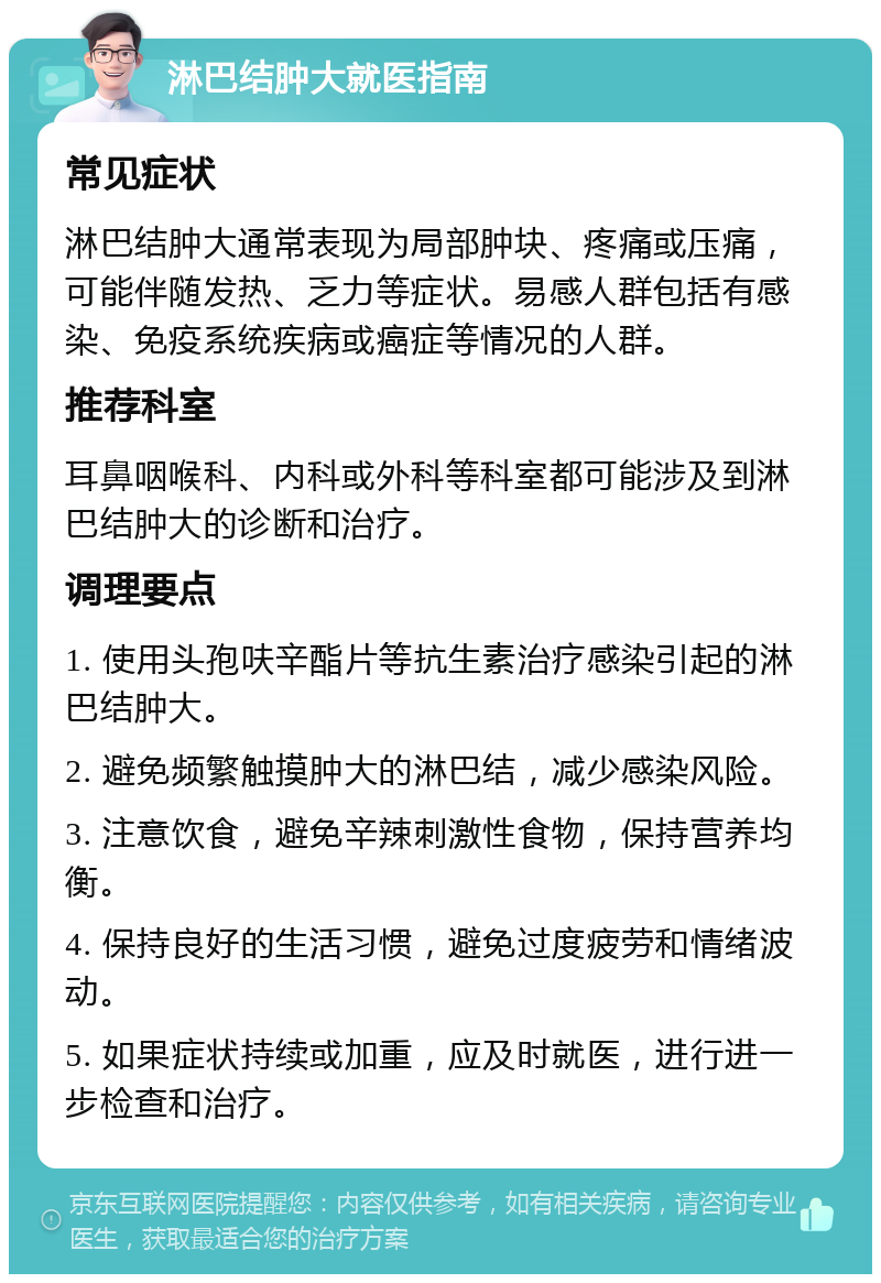 淋巴结肿大就医指南 常见症状 淋巴结肿大通常表现为局部肿块、疼痛或压痛，可能伴随发热、乏力等症状。易感人群包括有感染、免疫系统疾病或癌症等情况的人群。 推荐科室 耳鼻咽喉科、内科或外科等科室都可能涉及到淋巴结肿大的诊断和治疗。 调理要点 1. 使用头孢呋辛酯片等抗生素治疗感染引起的淋巴结肿大。 2. 避免频繁触摸肿大的淋巴结，减少感染风险。 3. 注意饮食，避免辛辣刺激性食物，保持营养均衡。 4. 保持良好的生活习惯，避免过度疲劳和情绪波动。 5. 如果症状持续或加重，应及时就医，进行进一步检查和治疗。