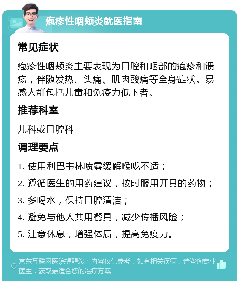 疱疹性咽颊炎就医指南 常见症状 疱疹性咽颊炎主要表现为口腔和咽部的疱疹和溃疡，伴随发热、头痛、肌肉酸痛等全身症状。易感人群包括儿童和免疫力低下者。 推荐科室 儿科或口腔科 调理要点 1. 使用利巴韦林喷雾缓解喉咙不适； 2. 遵循医生的用药建议，按时服用开具的药物； 3. 多喝水，保持口腔清洁； 4. 避免与他人共用餐具，减少传播风险； 5. 注意休息，增强体质，提高免疫力。