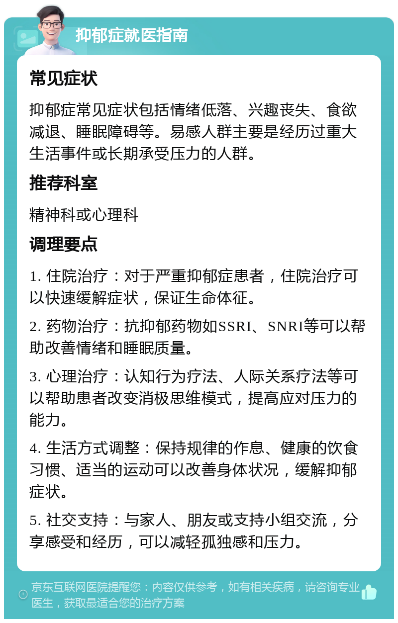 抑郁症就医指南 常见症状 抑郁症常见症状包括情绪低落、兴趣丧失、食欲减退、睡眠障碍等。易感人群主要是经历过重大生活事件或长期承受压力的人群。 推荐科室 精神科或心理科 调理要点 1. 住院治疗：对于严重抑郁症患者，住院治疗可以快速缓解症状，保证生命体征。 2. 药物治疗：抗抑郁药物如SSRI、SNRI等可以帮助改善情绪和睡眠质量。 3. 心理治疗：认知行为疗法、人际关系疗法等可以帮助患者改变消极思维模式，提高应对压力的能力。 4. 生活方式调整：保持规律的作息、健康的饮食习惯、适当的运动可以改善身体状况，缓解抑郁症状。 5. 社交支持：与家人、朋友或支持小组交流，分享感受和经历，可以减轻孤独感和压力。