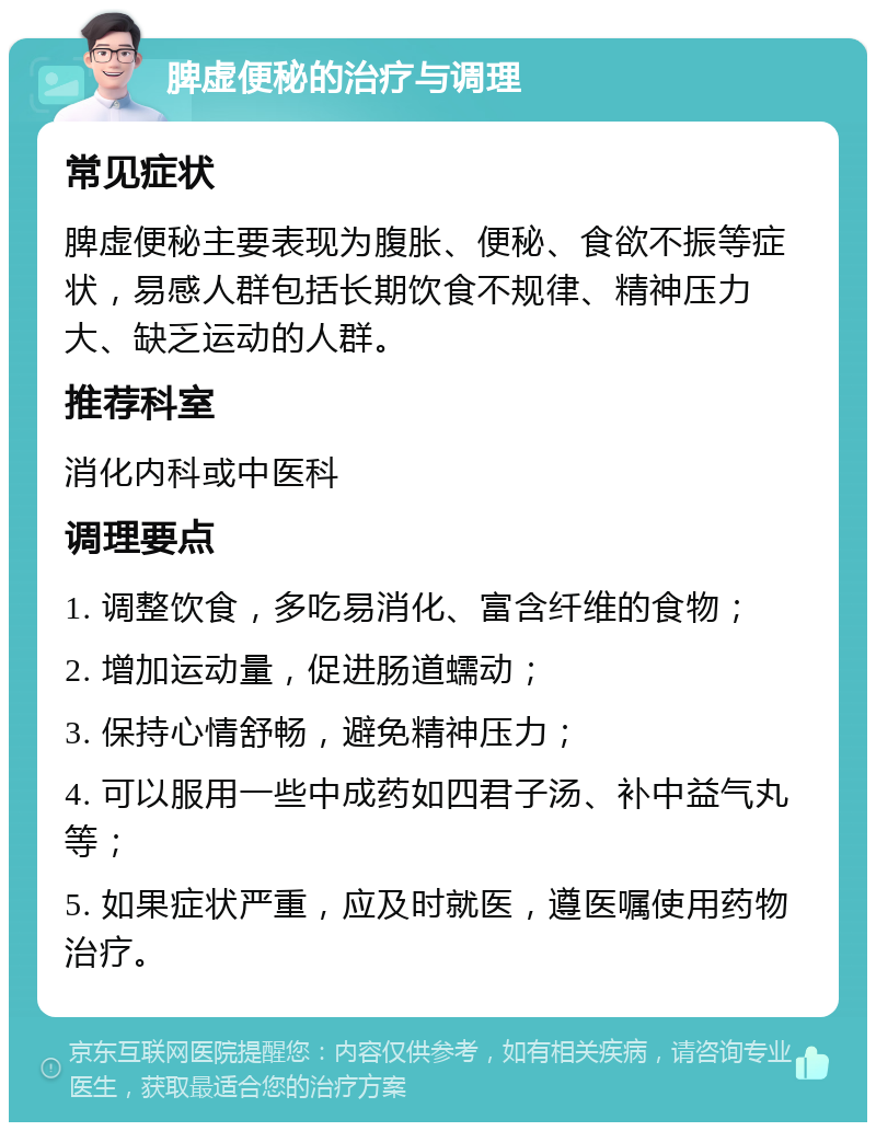 脾虚便秘的治疗与调理 常见症状 脾虚便秘主要表现为腹胀、便秘、食欲不振等症状，易感人群包括长期饮食不规律、精神压力大、缺乏运动的人群。 推荐科室 消化内科或中医科 调理要点 1. 调整饮食，多吃易消化、富含纤维的食物； 2. 增加运动量，促进肠道蠕动； 3. 保持心情舒畅，避免精神压力； 4. 可以服用一些中成药如四君子汤、补中益气丸等； 5. 如果症状严重，应及时就医，遵医嘱使用药物治疗。