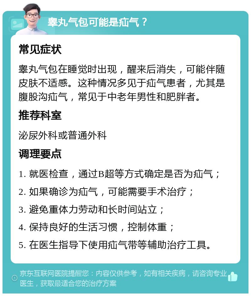 睾丸气包可能是疝气？ 常见症状 睾丸气包在睡觉时出现，醒来后消失，可能伴随皮肤不适感。这种情况多见于疝气患者，尤其是腹股沟疝气，常见于中老年男性和肥胖者。 推荐科室 泌尿外科或普通外科 调理要点 1. 就医检查，通过B超等方式确定是否为疝气； 2. 如果确诊为疝气，可能需要手术治疗； 3. 避免重体力劳动和长时间站立； 4. 保持良好的生活习惯，控制体重； 5. 在医生指导下使用疝气带等辅助治疗工具。