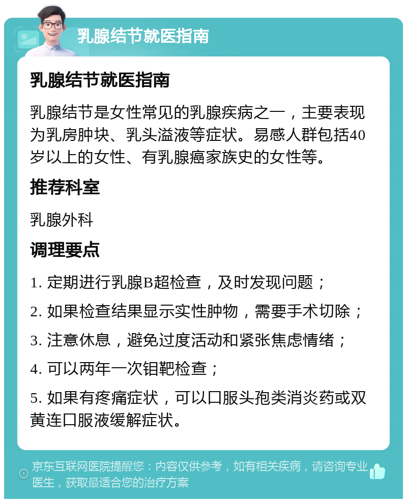 乳腺结节就医指南 乳腺结节就医指南 乳腺结节是女性常见的乳腺疾病之一，主要表现为乳房肿块、乳头溢液等症状。易感人群包括40岁以上的女性、有乳腺癌家族史的女性等。 推荐科室 乳腺外科 调理要点 1. 定期进行乳腺B超检查，及时发现问题； 2. 如果检查结果显示实性肿物，需要手术切除； 3. 注意休息，避免过度活动和紧张焦虑情绪； 4. 可以两年一次钼靶检查； 5. 如果有疼痛症状，可以口服头孢类消炎药或双黄连口服液缓解症状。