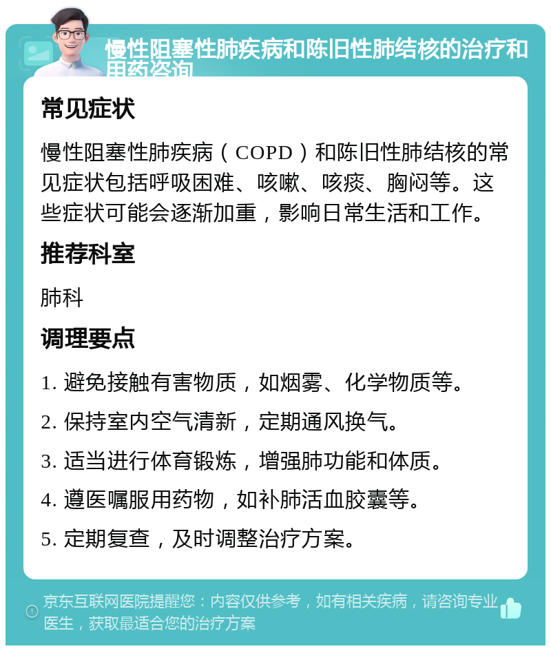 慢性阻塞性肺疾病和陈旧性肺结核的治疗和用药咨询 常见症状 慢性阻塞性肺疾病（COPD）和陈旧性肺结核的常见症状包括呼吸困难、咳嗽、咳痰、胸闷等。这些症状可能会逐渐加重，影响日常生活和工作。 推荐科室 肺科 调理要点 1. 避免接触有害物质，如烟雾、化学物质等。 2. 保持室内空气清新，定期通风换气。 3. 适当进行体育锻炼，增强肺功能和体质。 4. 遵医嘱服用药物，如补肺活血胶囊等。 5. 定期复查，及时调整治疗方案。