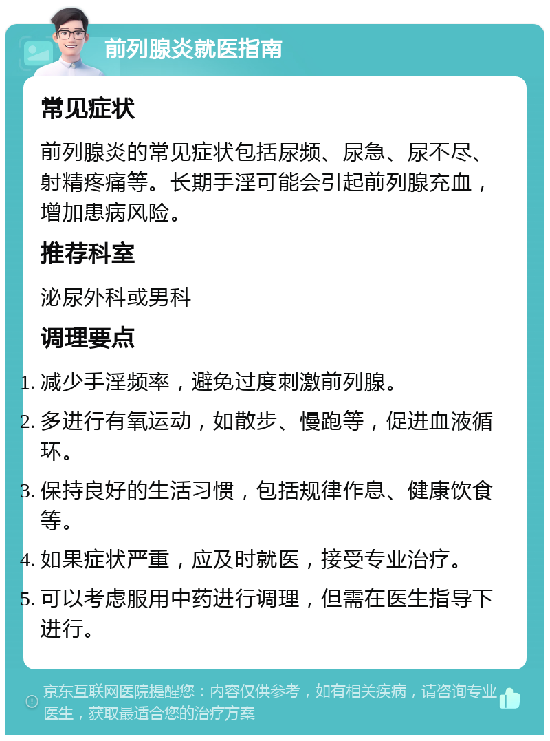 前列腺炎就医指南 常见症状 前列腺炎的常见症状包括尿频、尿急、尿不尽、射精疼痛等。长期手淫可能会引起前列腺充血，增加患病风险。 推荐科室 泌尿外科或男科 调理要点 减少手淫频率，避免过度刺激前列腺。 多进行有氧运动，如散步、慢跑等，促进血液循环。 保持良好的生活习惯，包括规律作息、健康饮食等。 如果症状严重，应及时就医，接受专业治疗。 可以考虑服用中药进行调理，但需在医生指导下进行。