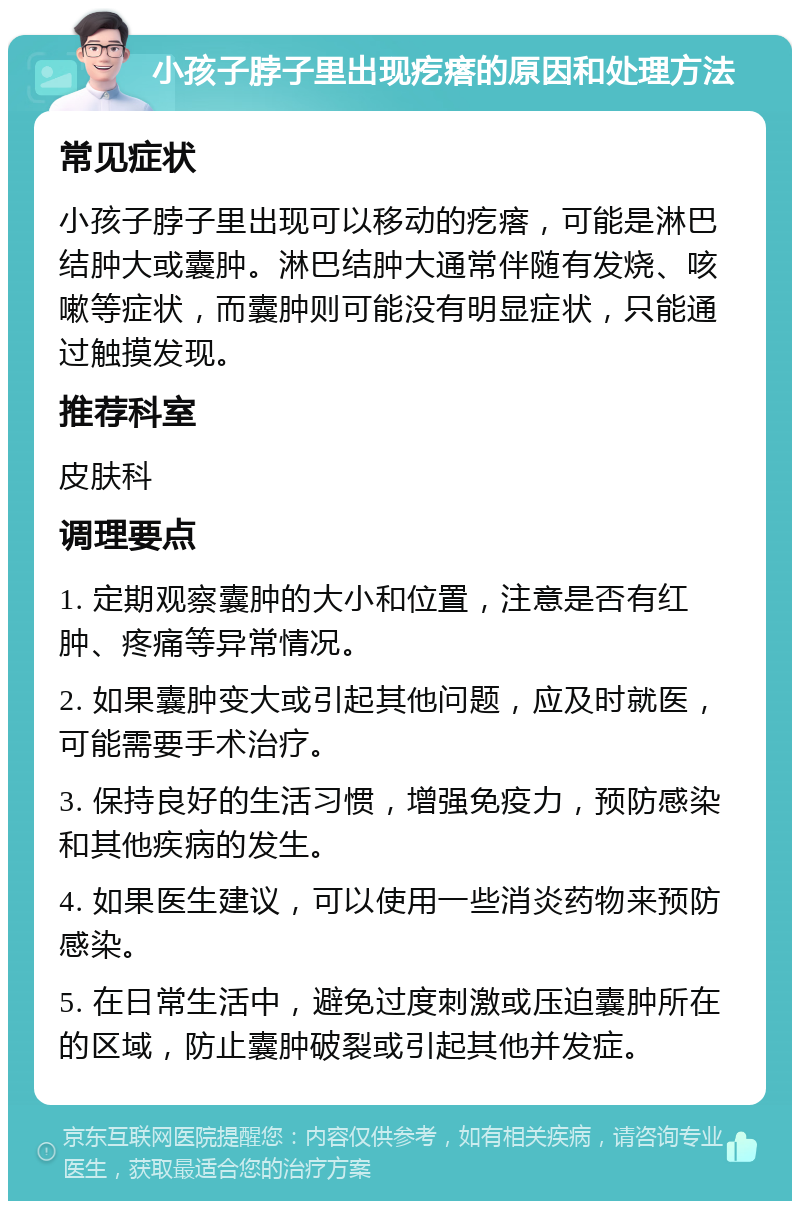 小孩子脖子里出现疙瘩的原因和处理方法 常见症状 小孩子脖子里出现可以移动的疙瘩，可能是淋巴结肿大或囊肿。淋巴结肿大通常伴随有发烧、咳嗽等症状，而囊肿则可能没有明显症状，只能通过触摸发现。 推荐科室 皮肤科 调理要点 1. 定期观察囊肿的大小和位置，注意是否有红肿、疼痛等异常情况。 2. 如果囊肿变大或引起其他问题，应及时就医，可能需要手术治疗。 3. 保持良好的生活习惯，增强免疫力，预防感染和其他疾病的发生。 4. 如果医生建议，可以使用一些消炎药物来预防感染。 5. 在日常生活中，避免过度刺激或压迫囊肿所在的区域，防止囊肿破裂或引起其他并发症。