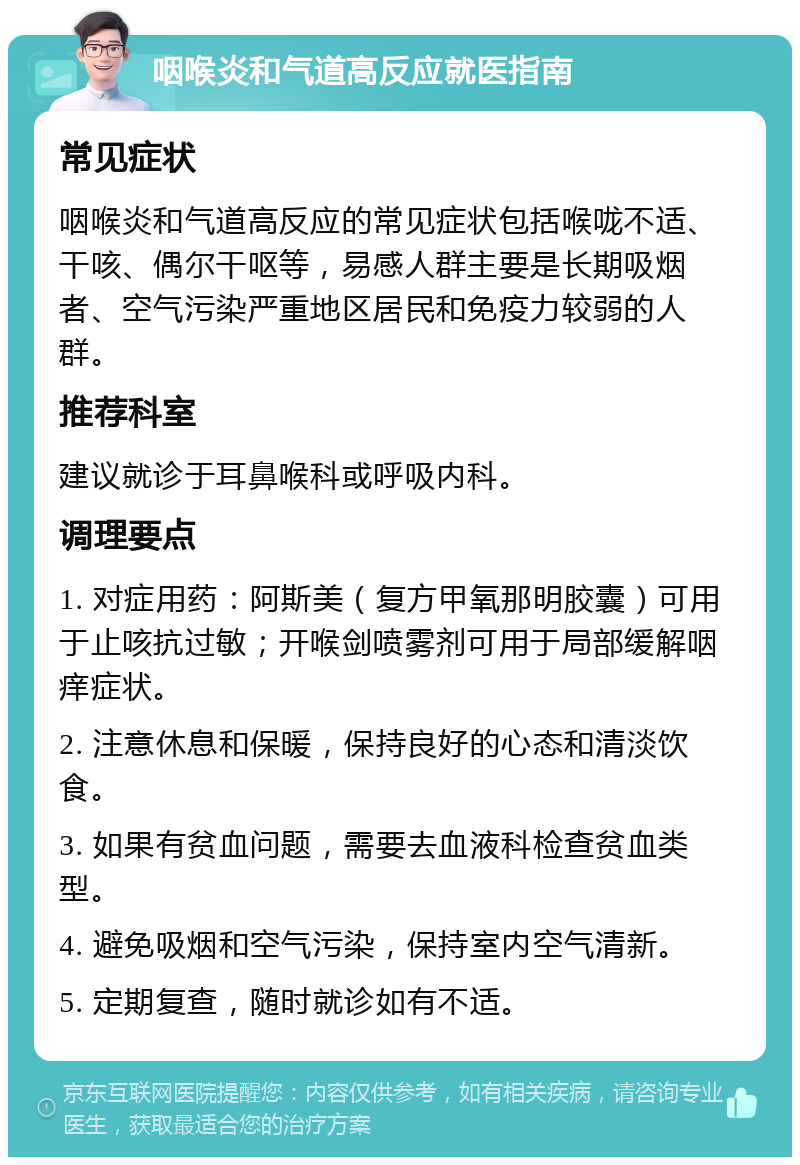 咽喉炎和气道高反应就医指南 常见症状 咽喉炎和气道高反应的常见症状包括喉咙不适、干咳、偶尔干呕等，易感人群主要是长期吸烟者、空气污染严重地区居民和免疫力较弱的人群。 推荐科室 建议就诊于耳鼻喉科或呼吸内科。 调理要点 1. 对症用药：阿斯美（复方甲氧那明胶囊）可用于止咳抗过敏；开喉剑喷雾剂可用于局部缓解咽痒症状。 2. 注意休息和保暖，保持良好的心态和清淡饮食。 3. 如果有贫血问题，需要去血液科检查贫血类型。 4. 避免吸烟和空气污染，保持室内空气清新。 5. 定期复查，随时就诊如有不适。