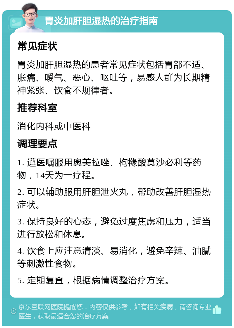 胃炎加肝胆湿热的治疗指南 常见症状 胃炎加肝胆湿热的患者常见症状包括胃部不适、胀痛、嗳气、恶心、呕吐等，易感人群为长期精神紧张、饮食不规律者。 推荐科室 消化内科或中医科 调理要点 1. 遵医嘱服用奥美拉唑、枸橼酸莫沙必利等药物，14天为一疗程。 2. 可以辅助服用肝胆泄火丸，帮助改善肝胆湿热症状。 3. 保持良好的心态，避免过度焦虑和压力，适当进行放松和休息。 4. 饮食上应注意清淡、易消化，避免辛辣、油腻等刺激性食物。 5. 定期复查，根据病情调整治疗方案。