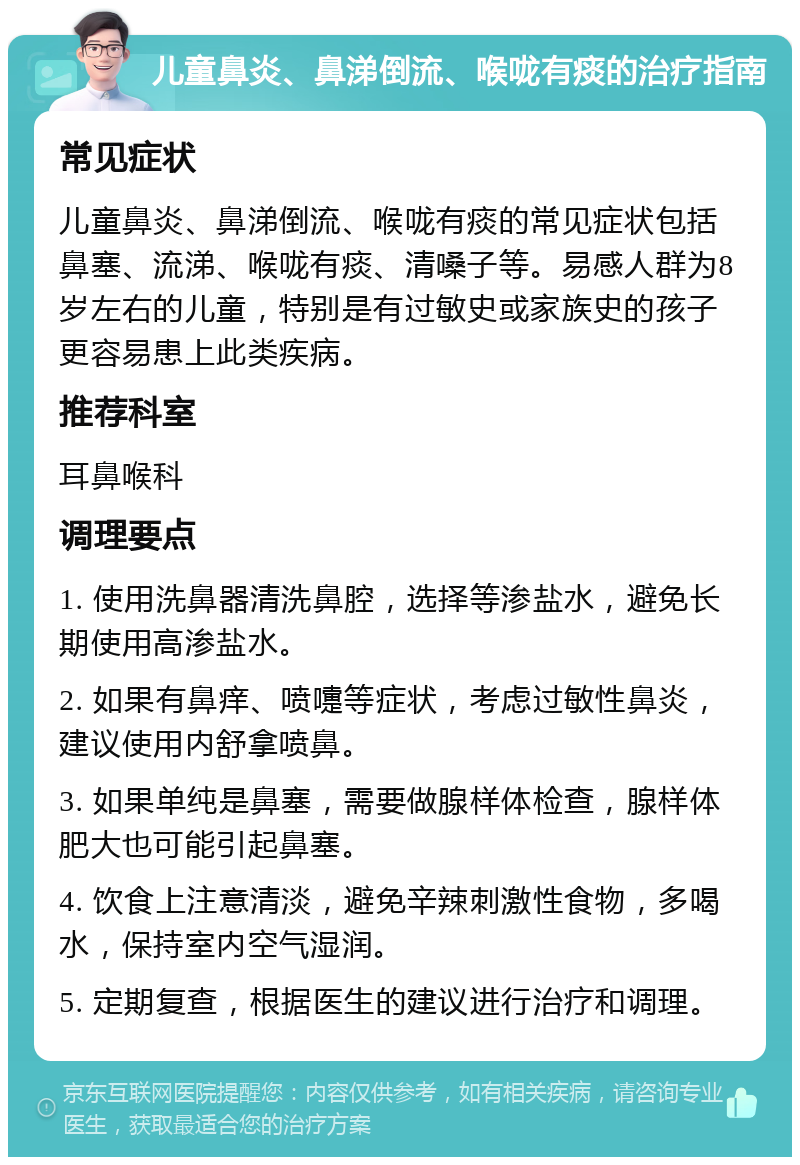 儿童鼻炎、鼻涕倒流、喉咙有痰的治疗指南 常见症状 儿童鼻炎、鼻涕倒流、喉咙有痰的常见症状包括鼻塞、流涕、喉咙有痰、清嗓子等。易感人群为8岁左右的儿童，特别是有过敏史或家族史的孩子更容易患上此类疾病。 推荐科室 耳鼻喉科 调理要点 1. 使用洗鼻器清洗鼻腔，选择等渗盐水，避免长期使用高渗盐水。 2. 如果有鼻痒、喷嚏等症状，考虑过敏性鼻炎，建议使用内舒拿喷鼻。 3. 如果单纯是鼻塞，需要做腺样体检查，腺样体肥大也可能引起鼻塞。 4. 饮食上注意清淡，避免辛辣刺激性食物，多喝水，保持室内空气湿润。 5. 定期复查，根据医生的建议进行治疗和调理。